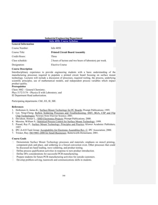 180
Industrial Engineering Department
InIn 4050. Course Syllabus
General Information
Course Number: InIn 4050
Course Title: Printed Circuit Board Assembly
Credit-Hours: Three
Class schedule: 2 hours of lecture and two hours of laboratory per week.
Designation: Elective Course
Course Description
Interdisciplinary experience to provide engineering students with a basic understanding of the
manufacturing processes required to populate a printed circuit board focusing on surface mount
technology. Lectures will include a discussion of processes, required tooling, the process, underlying
scientific principles, use of mathematical models, and independent process variables which impact
product quality.
Prerequisites
Chem 3002 – General Chemistry;
Phys 3172/3174 – Physics II with Laboratory; and
IE Department Head authorization.
Participating departments: ChE, EE, IE, ME.
References
1. Hollomon Jr, James K.; Surface-Mount Technology for PC Boards; Prompt Publications; 1995.
2. Lee, Ning-Cheng; Reflow Soldering Processes and Troubleshooting: SMT, BGA, CSP and Flip
Chip Technologies; Newnes from Elsevier Science; 2001.
3. Davidson, Homer L.; SMD Electronics Projects; Prompt Publications; 2000.
4. Messina, William S.; Statistical Process Control for Surface Mount Technology; 1999.
5. Prasad, Ray P.; Surface Mount Technology: Principles and Practice; Kluwer Academic Publishers;
1997.
6. IPC-A-610 Task Group; Acceptability for Electronic Assemblies Rev. C; IPC Association; 2000.
7. Tricker, Ray; ISO 9001-2000 for Small Businesses; Butterworth-Heinemann; 2001.
Course Goals
Demonstrate Surface Mount Technology processes and materials; emphasis on stencil printing,
component pick and place, and soldering in a forced convection oven. Other processes that could
be discussed are hand loading, wave soldering, and product testing.
Define process qualification activities in response to new product introduction.
Define DFx considerations for successful PCB manufacturing.
Prepare students for future PCB manufacturing activities for outside customers.
Develop problem-solving, teamwork and communications skills in students.
 