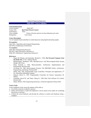 183
Industrial Engineering Department
ININ 4057. Course Syllabus
General Information
Course Number: ININ 4057
Course Title: Real Time Process Control
Credit-Hours: Three
Class schedule: 2 hours of lecture and one two-hour laboratory per week.
Designation: Core Course
Course Description
Use of computer based controllers to control processes using digital and analog signals.
Prerequisites
InGe 3016, Algorithms and Computer Programming
InEl 4076, Fundamentals of Electronics
Co-requisites
InMe 4055, Manufacturing Processes
InEl 4077, Basic Electronics Laboratory or
InMe 4031, Mechanical Engineering Laboratory I
References
Sargen III, Murray, and shoemaker, Richard L., 1994, The Personal Computer from
the Inside Out, 3rd
Ed., Addison Wesley.
Rafiquzzaman, Mohamed, 1990, Microprocessors And Microcomputer-based System
Design, CRC Press.
Hintz, Kenneth J., 1992, Microcontrollers: Architecture, Implementation and
Programming, McGraw-Hill.
Yu-cheng Liu, 1986, Microcomputer Systems: The 8086/8088 Family: Architecture,
Programming, and Design, Prentice-Hall.
Webb, John, 1992, Programmable Logic Controllers: Principles and Applications, 2nd
Ed., Macmillan Publishing Company.
Johnson, David G., 1987, Programmable Controllers for Factory Automation, M.
Dekker.
Auslander, David M., and Tham, Cheng H., 1990, Real Time Software for Control,
Prentice Hall.
Mauro, Robert, 1984, Engineering Electronics: a Practical Approach, Prentice Hall.
Course Goals
At the completion of the course the students will be able to:
Use his/her creativity to identify a process.
Define and formulate a model and implement a circuit, based on the model, for controlling
the process in real time.
Connect the circuit hardware and develop the software to control such hardware using a
computer.
 