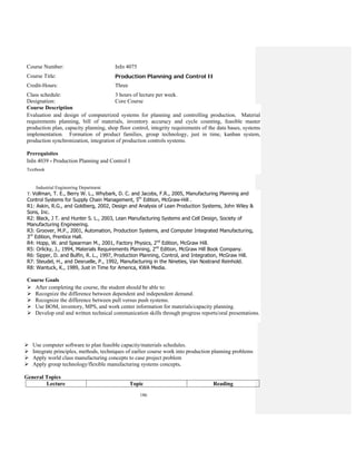 186
Industrial Engineering Department
T: Vollman, T. E., Berry W. L., Whybark, D. C. and Jacobs, F.R., 2005, Manufacturing Planning and
Control Systems for Supply Chain Management, 5th
Edition, McGraw-Hill .
R1: Askin, R.G., and Goldberg, 2002, Design and Analysis of Lean Production Systems, John Wiley &
Sons, Inc.
R2: Black, J T. and Hunter S. L., 2003, Lean Manufacturing Systems and Cell Design, Society of
Manufacturing Engineering.
R3: Groover, M.P., 2001, Automation, Production Systems, and Computer Integrated Manufacturing,
3rd
Edition, Prentice Hall.
R4: Hopp, W. and Spearman M., 2001, Factory Physics, 2nd
Edition, McGraw Hill.
R5: Orlicky, J., 1994, Materials Requirements Planning, 2nd
Edition, McGraw Hill Book Company.
R6: Sipper, D. and Bulfin, R. L., 1997, Production Planning, Control, and Integration, McGraw Hill.
R7: Steudel, H., and Desruelle, P., 1992, Manufacturing in the Nineties, Van Nostrand Reinhold.
R8: Wantuck, K., 1989, Just in Time for America, KWA Media.
Course Goals
After completing the course, the student should be able to:
Recognize the difference between dependent and independent demand.
Recognize the difference between pull versus push systems.
Use BOM, inventory, MPS, and work center information for materials/capacity planning.
Develop oral and written technical communication skills through progress reports/oral presentations.
Use computer software to plan feasible capacity/materials schedules.
Integrate principles, methods, techniques of earlier course work into production planning problems
Apply world class manufacturing concepts to case project problem
Apply group technology/flexible manufacturing systems concepts.
General Topics
Lecture Topic Reading
Course Number: InIn 4075
Course Title: Production Planning and Control II
Credit-Hours: Three
Class schedule:
Designation:
3 hours of lecture per week.
Core Course
Course Description
Evaluation and design of computerized systems for planning and controlling production. Material
requirements planning, bill of materials, inventory accuracy and cycle counting, feasible master
production plan, capacity planning, shop floor control, integrity requirements of the data bases, systems
implementation. Formation of product families, group technology, just in time, kanban system,
production synchronization, integration of production controls systems.
Prerequisites
InIn 4039 - Production Planning and Control I
Textbook
 