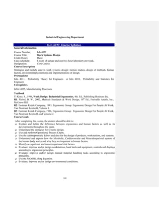 189
Industrial Engineering Department
InIn 4077. Course Syllabus
General Information
Course Number: InIn4077
Course Title: Work Systems Design
Credit-Hours: Three
Class schedule: 3 hours of lecture and one two-hour laboratory per week.
Designation: Core Course
Course Description
Strategies and models used in work systems design: motion studies, design of methods, human
factors, environmental conditions and implementations of design.
Prerequisites
InIn 4011, Probability Theory for Engineers or InIn 4010, Probability and Statistics for
Engineers
Corequisites
InMe 4055, Manufacturing Processes.
Textbook
T: Konz, S., 1999, Work Design: Industrial Ergonomics, 4th. Ed., Publishing Horizons Inc.
R1: Niebel, B. W., 2000, Methods Standards & Work Design, 10th
Ed., Freivalds Andris, Inc.,
McGraw-Hill.
R2: Eastman Kodak Company, 1983, Ergonomic Group: Ergonomic Design For People At Work,
Van Nostrand Reinhold, Volume I.
R3: Eastman Kodak Company, 1986, Ergonomic Group: Ergonomic Design For People At Work,
Van Nostrand Reinhold, and Volume 2.
Course Goals
After completing the course, the student should be able to:
Explain and define the difference between ergonomics and human factors as well as its
developments throughout the years.
Understand the strategies for systems design.
Use and perform Operational Process Charts.
Use the Anthropometric Tables and data for the design of products, workstations, and systems.
Understand and explain how the Metabolic, Cardiovascular and Musculosqueletal system of
the human body works and why they are important to human factors.
Identify occupational and non-occupational risk factors.
Evaluate, improve and/or design workstations, hand tools and equipment, controls and displays
according to ergonomic principles.
Evaluate, improve and/or design manual material handling tasks according to ergonomic
principles.
Use the NIOSH Lifting Equation.
Evaluate, improve and/or design environmental conditions.
 
