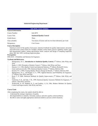 192
Industrial Engineering Department
InIn 4078. Course Syllabus
General Information
Course Number: InIn 4078
Course Title: Statistical Quality Control
Credit-Hours: Three
Class schedule: Two hours of lecture and one two-hour laboratory per week
Designation: Core Course
Course Description
Statistical control of the quality of processes; statistical methods for quality improvement; univariate
and multivariate control charts for variables; attribute control charts; process capability studies; gage
and measurement studies; setting specification limits; analysis and design of sampling inspection
plans; Mil. Std. 105E, rectifying inspection plans.
Prerequisites
ININ 4010 – Probability and Statistics for Engineers
Textbook and References
Montgomery, D. C., Introduction to Statistical Quality Control, 5th
Edition, John Wiley and
Sons.
Banks, J; 1989, Principles of Quality Control, 1st
Edition, John Wiley and Sons.
Duncan, A. J, 1986, Quality Control and Industrial Statistics, 5th
Edition, Richard D. Irwin,
Grant and Leavenworth, 1996, Statistical Quality Control, 7th
Edition, McGraw Hill.
Kolerik, W. J, 1999, Creating Quality: Process Design for Results, 1st
Edition, McGraw-Hill.
Montgomery, D. C., and Runger, G. C, 1999, Applied Statistics and Probability for Engineers,
2nd
Edition, John Wiley and Sons.
Ryan, T. P, 2000, Statistical Methods for Quality Improvement, 2nd
Edition, John Wiley and
Sons.
Vardeman, S. B., and Jobe, J. M., 1999, Statistical Quality Assurance Methods for Engineers, 1st
Edition, John Wiley and Sons.
Wadsworth, H. M, Stephens K. S, and Godfrey, A. B, 1986, Modern Methods for Quality
Control and Improvement, John Wiley and Sons.
Course Goals
After completing the course, the student should be able to:
Understand the strategic importance of quality.
Developed abilities to identify, formulate, analyze, and solve quality control problems.
Be able to select and apply appropriate statistical models to process control situations.
 