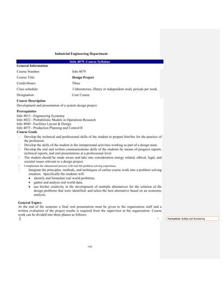 195
Industrial Engineering Department
InIn 4079. Course Syllabus
General Information
Course Number: InIn 4079
Course Title: Design Project
Credit-Hours: Three
Class schedule: 3 laboratories, library or independent study periods per week.
Designation: Core Course
Course Description
Development and presentation of a system design project.
Prerequisites
InIn 4015 - Engineering Economy
InIn 4022 - Probabilistic Models in Operations Research
InIn 4040 - Facilities Layout & Design
InIn 4075 - Production Planning and Control II
Course Goals
Develop the technical and professional skills of the student to prepare him/her for the practice of
the profession.
Develop the skills of the student in the interpersonal activities working as part of a design team.
Develop the oral and written communications skills of the students by means of progress reports,
technical reports, and oral presentations at a professional level.
The student should be made aware and take into consideration energy related, ethical, legal, and
societal issues relevant to a design project.
Complement the educational process with real life problem solving experience.
Integrate the principles, methods, and techniques of earlier course work into a problem solving
situation. Specifically the students will:
• identify and formulate real world problems;
• gather and analyze real world data;
• use his/her creativity in the development of multiple alternatives for the solution of the
design problems that were identified; and select the best alternative based on an economic
analysis.
General Topics:
At the end of the semester a final oral presentation must be given to the organization staff and a
written evaluation of the project results is required from the supervisor at the organization. Course
work can be divided into three phases as follows:
Formatted: Bullets and Numbering
 