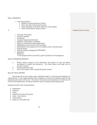 196
Phase I. PROPOSAL
o Letter of presentation:
Members of group (maximum of three)
Place where they will develop the project
Name and address of the direct supervisor in the company
Name of the professor acting as advisor
o Title page of the project
o Executive summary
o Introduction
o Company background information
o Definition of the problem or problems
o Objectives of the project and expected results
o Methodology (List of activities with work plan)
o Identification of the modules (see list of modules) used to work the project
o Expected results
o Network of project management (CPM-PERT)
o Appendices
References
***The proposal will be reviewed by a panel of professors for final approval.
Phase II: PROGRESS REPORTS:
a. Written reports: summary of the information, and analysis of cause and effects,
development of models and alternatives. All written reports must begin with an
executive summary.
b. Oral presentations in class.
c. One on more reports will be required during the semester.
Phase III: FINAL REPORT:
Each group will use the existing system, identified in phase I, and develop and implement an
original design. For the implementation and/or simulation of systems, the techniques learned in the
engineering curriculum will be used. The analysis will contain several alternatives of which one will
be chosen and implemented. The chosen alternative must be clearlly justified and presented.
Important elements in the oral presentation:
• Organization
• Creativity
• Clarity
• Maintain the interest of the group
• Audio- visual material
• Technical base
• Proper use of available time
Formatted: Bullets and Numbering
 