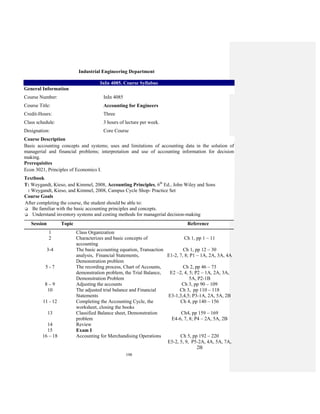 198
Industrial Engineering Department
InIn 4085. Course Syllabus
General Information
Course Number: InIn 4085
Course Title: Accounting for Engineers
Credit-Hours: Three
Class schedule: 3 hours of lecture per week.
Designation: Core Course
Course Description
Basic accounting concepts and systems; uses and limitations of accounting data in the solution of
managerial and financial problems; interpretation and use of accounting information for decision
making.
Prerequisites
Econ 3021, Principles of Economics I.
Textbook
T: Weygandt, Kieso, and Kimmel, 2008, Accounting Principles, 6th
Ed., John Wiley and Sons
: Weygandt, Kieso, and Kimmel, 2008, Campus Cycle Shop- Practice Set
Course Goals
After completing the course, the student should be able to:
Be familiar with the basic accounting principles and concepts.
Understand inventory systems and costing methods for managerial decision-making
Session Topic Reference
1 Class Organization
2 Characterizes and basic concepts of
accounting
Ch 1, pp 1 – 11
3-4 The basic accounting equation, Transaction
analysis, Financial Statements,
Demonstration problem
Ch 1, pp 12 – 30
E1-2, 7, 8; P1 – 1A, 2A, 3A, 4A
5 - 7 The recording process, Chart of Accounts,
demonstration problem, the Trial Balance,
Demonstration Problem
Ch 2, pp 46 – 73
E2 –2, 4, 5; P2 – 1A, 2A, 3A,
5A, P2-1B
8 – 9 Adjusting the accounts Ch 3, pp 90 – 109
10 The adjusted trial balance and Financial
Statements
Ch 3, pp 110 – 118
E3-1,3,4,5; P3-1A, 2A, 5A, 2B
11 - 12 Completing the Accounting Cycle, the
worksheet, closing the books
Ch 4, pp 140 – 156
13 Classified Balance sheet, Demonstration
problem
Ch4, pp 159 – 169
E4-6, 7, 8; P4 – 2A, 5A, 2B
14 Review
15 Exam I
16 – 18 Accounting for Merchandising Operations Ch 5, pp 192 – 220
E5-2, 5, 9, P5-2A, 4A, 5A, 7A,
2B
 
