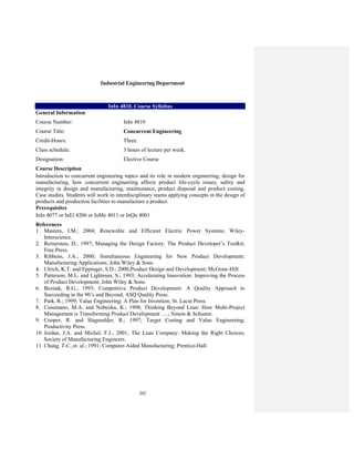 202
Industrial Engineering Department
InIn 4810. Course Syllabus
General Information
Course Number: InIn 4810
Course Title: Concurrent Engineering
Credit-Hours: Three
Class schedule: 3 hours of lecture per week.
Designation: Elective Course
Course Description
Introduction to concurrent engineering topics and its role in modern engineering, design for
manufacturing, how concurrent engineering affects product life-cycle issues, safety and
integrity in design and manufacturing, maintenance, product disposal and product costing.
Case studies. Students will work in interdisciplinary teams applying concepts in the design of
products and production facilities to manufacture a product.
Prerequisites
InIn 4077 or InEl 4206 or InMe 4011 or InQu 4001
References
1. Masters, J.M.; 2004; Renewable and Efficient Electric Power Systems; Wiley-
Interscience.
2. Reinersten, D.; 1997; Managing the Design Factory: The Product Developer’s Toolkit;
Free Press.
3. Ribbens, J.A.; 2000; Simultaneous Engineering for New Product Development:
Manufacturing Applications; John Wiley & Sons.
4. Ulrich, K.T. and Eppinger, S.D.; 2000;Product Design and Development; McGraw-Hill.
5. Patterson, M.L. and Lightman, S.; 1993; Accelerating Innovation: Improving the Process
of Product Development; John Wiley & Sons.
6. Boznak, R.G.; 1993; Competitive Product Development: A Quality Approach to
Succeeding in the 90’s and Beyond; ASQ Quality Press.
7. Park, R.; 1999; Value Engineering: A Plan for Invention; St. Lucie Press.
8. Cusumano, M.A. and Nobeoka, K.; 1998; Thinking Beyond Lean: How Multi-Project
Management is Transforming Product Development ….; Simon & Schuster.
9. Cooper, R. and Slagmulder, R.; 1997; Target Costing and Value Engineering;
Productivity Press.
10. Jordan, J.A. and Michel, F.J.; 2001; The Lean Company: Making the Right Choices;
Society of Manufacturing Engineers.
11. Chang, T-C, et. al.; 1991; Computer-Aided Manufacturing; Prentice-Hall.
 