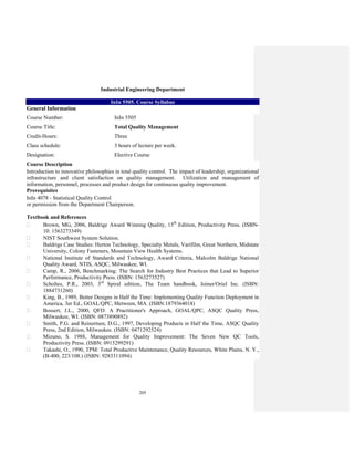 205
Industrial Engineering Department
InIn 5505. Course Syllabus
General Information
Course Number: InIn 5505
Course Title: Total Quality Mznagement
Credit-Hours: Three
Class schedule: 3 hours of lecture per week.
Designation: Elective Course
Course Description
Introduction to innovative philosophies in total quality control. The impact of leadership, organizational
infrastructure and client satisfaction on quality management. Utilization and management of
information, personnel, processes and product design for continuous quality improvement.
Prerequisites
InIn 4078 - Statistical Quality Control
or permission from the Department Chairperson.
Textbook and References
Brown, MG, 2006, Baldrige Award Winning Quality, 15th
Edition, Productivity Press. (ISBN-
10: 1563273349)
NIST Southwest System Solution.
Baldrige Case Studies: Herton Technology, Specialty Metals, Varifilm, Great Northern, Midstate
University, Colony Fasteners, Mountain View Health Systems.
National Institute of Standards and Technology, Award Criteria, Malcolm Baldrige National
Quality Award, NTIS, ASQC, Milwaukee, WI.
Camp, R., 2006, Benchmarking: The Search for Industry Best Practices that Lead to Superior
Performance, Productivity Press. (ISBN: 1563273527)
Scholtes, P.R., 2003, 3rd
Spiral edition, The Team handbook, Joiner/Oriel Inc. (ISBN:
1884731260)
King, B., 1989, Better Designs in Half the Time: Implementing Quality Function Deployment in
America, 3er Ed., GOAL/QPC, Metween, MA. (ISBN:1879364018)
Bossert, J.L., 2000, QFD: A Practitioner's Approach, GOAL/QPC, ASQC Quality Press,
Milwaukee, WI. (ISBN: 0873890892)
Smith, P.G. and Reinertsen, D.G., 1997, Developing Products in Half the Time, ASQC Quality
Press, 2nd Edition, Milwaukee. (ISBN: 0471292524)
Mizuno, S. 1988, Management for Quality Improvement: The Seven New QC Tools,
Productivity Press. (ISBN: 0915299291)
Takashi, O., 1990, TPM: Total Productive Maintenance, Quality Resources, White Plains, N. Y.,
(B-400, 223/108.) (ISBN: 9283311094)
 