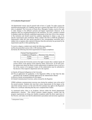 21
1.5 Graduation Requirements1
All departmental courses must be passed with at least a C grade. For other courses the
minimum passing grade is D. Students must have a general and major GPA of 2.0/4.0 or
above to graduate. The University of Puerto Rico, Mayagüez Campus, reserves the right
to make changes in the different curricula and degree requirements whenever, in its
judgment, these are considered beneficial to the institution. As a rule, a student is entitled
to graduate under the officially established requirements at the time of his or her entrance
to the institution and should consult his academic department to obtain a copy of its
specific requirements upon enrollment. Both a student who fails to fulfill the graduation
requirements within the time period specified in the corresponding curriculum and a
student who re-registers after a period of absence from the university are governed by the
requirements specific to their graduating class.
To receive a degree, a student must satisfy the following conditions:
(a) Pass the prescribed courses with a 2.00 minimum GPA.
(b) Satisfy the following time-limit requirements for degree-completion:
Normal Time Required for
Completion of Programs Maximum Time Allowed
4 years 8 years
5 years 10 years
After this period, the University reserves the right to require that a student repeats all
courses which, in the opinion of the respective Dean, need review. In all such cases,
the student must obtain the Dean's written authorization in duplicate form as well as a
list of the courses to be repeated. Copies of this authorization must be submitted to
the director of the respective department and to the registrar.
(c) Satisfy all financial obligations to the University.
(d) File an application for graduation, in the Registrar's Office no later than the date
specified in the Academic Calendar approved by the Administrative Board.
(e) Receive faculty recommendation for the degree.
(f) Attend Commencement Exercises, unless excused by the Registrar.
UPRM celebrates commencement exercises once during the academic year at the end of
the second semester. Students who meet their course requirements for the degree at the
end of the summer session or at the end of the first semester may apply to the Registrar's
Office for a certificate indicating that they have completed their studies.
As mentioned earlier, there is an Academic Advisor within the formal departmental
administrative structure. This official monitors student progress, certifies that the
program requirements are being met, handles exceptions under the direct supervision of
the Director, and makes sure that the administrative procedures and university regulations
1
Undergraduate Catalog
 