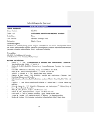 210
Industrial Engineering Department
InIn 5565. Course Syllabus
General Information
Course Number: InIn 5565
Course Title: Measurement and Prediction of Product Reliability
Credit-Hours: Three
Class schedule: 3 hours of lecture per week.
Designation: Elective Course
Course Description
Introduction to reliability theory; system analysis; constant failure rate models; time dependent failure
rate models; state dependent systems; availability; maintainability; complete and censored data analysis
(parameter estimation and distribution fitting); prediction of reliability.
Prerequisites
InIn 4020- Applied Industrial Statistics
Or Authorization of the Director of the Department
Textbook and References
Ebeling, C. E., 2005, An Introduction to Reliability and Maintainability Engineering,
Waveland Press, Inc. (ISBN: 1-57766386-1)
Dhillon, B. S., 1983, Reliability Engineering in Systems Design and Operation, Van Nostrand-
Reinhold.
Gertsbakh, 1989, Statistical Reliability Theory, Marcel Dekker, New York.
Ireson, W. G., 1996, Reliability Handbook, 2nd
Edition, McGraw Hill.
Jensen, F., & Peterson, N. E., 1982, Burn-in, John Wiley and Sons.
Klaasen, & Van Peppen, 1989, Reliability: concepts and Applications, Chapman: Hall,
Routeledge, Edward Arnold, London.
Kalbfleisch, S., & Prentice, R., 1980, Statistical Analysis of Failure Time Data, John Wiley and
Sons.
Lawless, J. F., 1984, Statistical Models and Methods for Lifetime Data, 2nd
Edition, John Wiley
and Sons.
Lloyd, & Lipow, M., 1997, Reliability, Management and Mathematics, 2nd
Edition, Lloyd &
Lipow Assoc., Redondo Beach, CA.
Miller, R., 1981, Survival Analysis, John Wiley and Sons.
Nelson, W., 1982, Applied Life Data Analysis, John Wiley and Sons.
Lloyd Grosh, D., 1989, A Primer of Reliability Theory, John Wiley and Sons.
Trobias, & Trindade, 1995, Applied Reliability, 2nd
Edition, Van Nostrand Reinhold.
Meeker, & Escoban, 1998, Statistical Methods for Reliability Data, John Wiley & Sons.
 