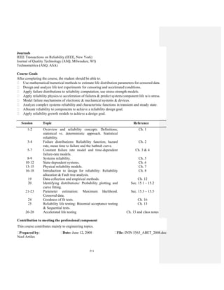 211
1-2 Overview and reliability concepts. Definitions,
statistical vs. deterministic approach. Statistical
reliability.
Ch. 1
3-4 Failure distributions: Reliability function, hazard
rate, mean time to failure and the bathtub curve.
Ch. 2
5-7 Constant failure rate model and time-dependent
failure-rate models.
Ch. 3 & 4
8-9 Systems reliability. Ch. 5
10-12 State-dependent systems. Ch. 6
13-15 Physical reliability models. Ch. 7
16-18 Introduction to design for reliability: Reliability
allocation & Fault tree analysis.
Ch. 8
19 Data collection and empirical methods. Ch. 12
20 Identifying distributions: Probability plotting and
curve fitting.
Sec. 15.1 – 15.2
21-23 Parameter estimation: Maximum likelihood.
Censored data.
Sec. 15.3 – 15.5
24 Goodness of fit tests. Ch. 16
25 Reliability life testing: Binomial acceptance testing
& Sequential tests.
Ch. 13
26-28 Accelerated life testing Ch. 13 and class notes
Contribution to meeting the professional component
This course contributes mainly to engineering topics.
Prepared by:
Noel Artiles
Date: June 12, 2008 File: ININ 5565_ABET_2008.doc
Journals
IEEE Transactions on Reliability (IEEE, New York)
Journal of Quality Technology (ASQ, Milwaukee, WI)
Technometrics (ASQ, ASA)
Course Goals
After completing the course, the student should be able to:
Use mathematical/numerical methods to estimate life distribution parameters for censored data.
Design and analyze life test experiments for censoring and accelerated conditions.
Apply failure distributions to reliability computation, use stress-strength models.
Apply reliability physics to acceleration of failures & predict system/component life w/o stress.
Model failure mechanisms of electronic & mechanical systems & devices.
Analyze complex systems reliability and characteristic functions in transient and steady state.
Allocate reliability to components to achieve a reliability design goal.
Apply reliability growth models to achieve a design goal.
Session Topic Reference
 
