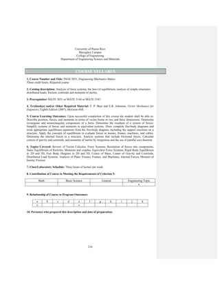 216
University of Puerto Rico
Mayagüez Campus
College of Engineering
Department of Engineering Science and Materials
COURSE SYLLABUS
1. Course Number and Title: INGE 3031, Engineering Mechanics Statics
Three credit hours, Required course
2. Catalog description: Analysis of force systems; the laws of equilibrium; analysis of simple structures;
distributed loads; friction; centroids and moments of inertia.
3. Prerequisites: MATE 3031 or MATE 3144 or MATE 3183
4. Textbook(s) and/or Other Required Material: F. P. Beer and E.R. Johnston, Vector Mechanics for
Engineers, Eighth Edition (2007), McGraw-Hill.
5. Course Learning Outcomes: Upon successful completion of this course the student shall be able to:
Describe position, forces, and moments in terms of vector forms in two and three dimensions. Determine
rectangular and nonrectangular components of a force. Determine the resultant of a system of forces.
Simplify systems of forces and moments to equivalent systems. Draw complete free-body diagrams and
write appropriate equilibrium equations from the free-body diagram, including the support reactions on a
structure. Apply the concepts of equilibrium to evaluate forces in trusses, frames, machines, and cables.
Determine the internal forces in a structure. Analyze systems that include frictional forces. Calculate
centers of gravity and centroids, and moments of inertia by integration and the use of parallel axis theorem.
6. Topics Covered: Review of Vector Calculus, Force Systems, Resolution of forces into components,
Static Equilibrium of Particles, Moments and couples, Equivalent Force Systems, Rigid Body Equilibrium
in 2D and 3D, Free Body Diagram in 2D and 3D, Center of Mass, Center of Gravity and Centroids,
Distributed Load Systems, Analysis of Plane Trusses, Frames, and Machines, Internal Forces, Moment of
Inertia, Friction
7. Class/Laboratory Schedule: Three hours of lecture per week
8. Contribution of Course to Meeting the Requirements of Criterion 5:
Math Basic Science General Engineering Topic
x
9. Relationship of Course to Program Outcomes:
a b c d e f g h i j k
x x
10. Person(s) who prepared this description and date of preparation:
 