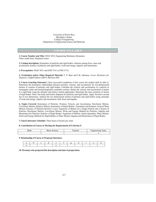 217
University of Puerto Rico
Mayagüez Campus
College of Engineering
Department of Engineering Science and Materials
COURSE SYLLABUS
1. Course Number and Title: INGE 3032, Engineering Mechanics Dynamics.
Three credit hours, Required course
2. Catalog description: Kinematics of particles and rigid bodies; relations among force, mass and
acceleration; kinetics of particles and rigid bodies; work and energy; impulse and momentum.
3. Prerequisites: INGE 3031 and (FISI 3161 or FISI 3171)
4. Textbook(s) and/or Other Required Material: F. P. Beer and E.R. Johnston, Vector Mechanics for
Engineers, Eighth Edition (2007), McGraw-Hill.
5. Course Learning Outcomes: Upon successful completion of this course the student shall be able to:
Determine the kinematics relationships between position, velocity, and acceleration for two-dimensional
motion of systems of particles and rigid bodies. Calculate the velocity and acceleration of a particle in
rectangular, polar and normal/tangential coordinate systems. Relate the velocity and acceleration of points
in a rigid body using the absolute and relative motion approaches. Determine the mass moments of inertia
of rigid bodies. Draw free body and kinetic diagrams for particles and rigid bodies. Apply Newton's second
law in two dimensions. Analyze the two dimensional motion of particles and rigid bodies using: principle
of work and energy; impulse and momentum, both linear and angular.
6. Topics Covered: Kinematics of Particles: Position, Velocity and Acceleration, Rectilinear Motion,
Curvilinear Motion, Relative Motion; Kinematics of Rigid Bodies: Translation and Rotation, General Plane
Motion; Kinetics of Particles-Newton’s Laws: Equations of Motion for a Single Particle and a System of
Particles, Rectilinear Motion, Curvilinear Motion; Work and Energy Method for Particles; Impulse and
Momentum for Particles; Kinetics of Rigid Bodies: Equations of Motion, Inertia Quantities, Plane Motion;
Work and Energy Methods for Rigid Bodies in Plane Motion; Impulse and Momentum of Rigid Bodies.
7. Class/Laboratory Schedule: Three hours of lecture per week
8. Contribution of Course to Meeting the Requirements of Criterion 5:
Math Basic Science General Engineering Topic
x
9. Relationship of Course to Program Outcomes:
a b c d e f g h i j k
x x
10. Person(s) who prepared this description and date of preparation:
 