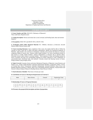 219
University of Puerto Rico
Mayagüez Campus
College of Engineering
Department of Engineering Science and Materials
COURSE SYLLABUS
1. Course Number and Title: INGE 4011, Mechanics of Materials I
Three credit hours, Required course
2. Catalog description: Stresses and strains due to axial, torsional, and bending loads; shear and moment
diagrams.
3. Prerequisites: INGE 3031 and (MATE 3032 or MATE 3184)
4. Textbook(s) and/or Other Required Material: R.C. Hibbeler, Mechanics of Materials, Seventh
Edition (2008), Pearson Prentice Hall
5. Course Learning Outcomes: Upon completion of this course, the student shall be able to: Define the
concepts of stress, strain due to elastic and plastic deformations. Identify the mechanical properties of
Materials. Apply Hooke’s law and know its limitations. Calculate stress (normal and shear) in a structure
component loaded in various ways. Analyze axially loaded members. Use stress concentration factors to
find stresses in axially loaded members. Analyze deformations in structures due to thermal effects.
Determine stresses and/or strains in torsional member. Write equations of shear and bending moment in
terms of position and draw the corresponding diagrams for beams subjected to some combination of
concentrated loads, distributed loads, and moments. Calculate normal and shearing stresses in beams.
Design members using strength criteria.
6. Topics Covered: Concepts of stress and strain, Mechanical Properties of Materials, Linear Elasticity and
Hooke's Law, Axially Loaded Members, Statically Indeterminate Members, Temperature Effects, Torsion
of Circular Bars, Power Transmission, Statically Indeterminate Torsional Members, Shear Forces and
Bending Moments Equations in Beams, Shear Force and Bending Moment Diagrams, Normal Strains and
Stresses in Beam, Design of Beams for Bending Stresses, Shear Stresses in Beam.
7. Class/Laboratory Schedule: Three hours of lecture per week
8. Contribution of Course to Meeting the Requirements of Criterion 5:
Math Basic Science General Engineering Topic
x
9. Relationship of Course to Program Outcomes:
a b c d e f g h i j k
x x
10. Person(s) who prepared this description and date of preparation:
 