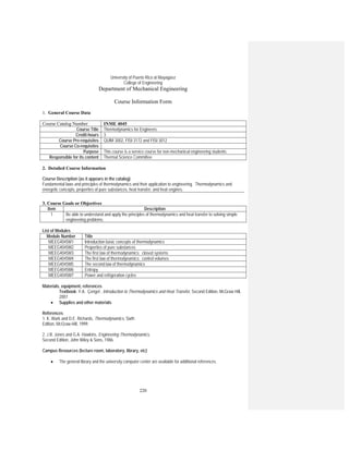 220
University of Puerto Rico at Mayagüez
College of Engineering
Department of Mechanical Engineering
Course Information Form
1. General Course Data
Course Catalog Number INME 4045
Course Title Thermodynamics for Engineers
Credit-hours 3
Course Pre-requisites QUIM 3002, FISI 3172 and FISI 3012
Course Co-requisites
Purpose This course is a service course for non-mechanical engineering students.
Responsible for its content Thermal Science Committee
2. Detailed Course Information
Course Description (as it appears in the catalog)
Fundamental laws and principles of thermodynamics and their application to engineering. Thermodynamics and
energetic concepts, properties of pure substances, heat transfer, and heat engines.
3. Course Goals or Objectives
Item Description
1 Be able to understand and apply the principles of thermodynamics and heat transfer to solving simple
engineering problems.
List of Modules
Module Number Title
MEEG4045M1 Introduction basic concepts of thermodynamics
MEEG4045M2 Properties of pure substances
MEEG4045M3 The first law of thermodynamics: closed systems
MEEG4045M4 The first law of thermodynamics: control volumes
MEEG4045M5 The second law of thermodynamics
MEEG4045M6 Entropy
MEEG4045M7 Power and refrigeration cycles
Materials, equipment, references
Textbook: Y.A. Çengel , Introduction to Thermodynamics and Heat Transfer, Second Edition, McGraw Hill,
2007
• Supplies and other materials
References
1. K. Wark and D.E. Richards, Thermodynamics, Sixth
Edition, McGraw-Hill, 1999.
2. J.B. Jones and G.A. Hawkins, Engineering Thermodynamics,
Second Edition, John Wiley & Sons, 1986.
Campus Resources (lecture room, laboratory, library, etc)
• The general library and the university computer center are available for additional references.
 