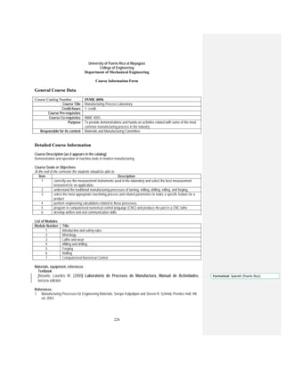 226
University of Puerto Rico at Mayagüez
College of Engineering
Department of Mechanical Engineering
Course Information Form
General Course Data
Course Catalog Number INME 4056
Course Title Manufacturing Process Laboratory
Credit-hours 1- credit
Course Pre-requisites
Course Co-requisites INME 4055
Purpose To provide demonstrations and hands-on activities related with some of the most
common manufacturing process in the industry
Responsible for its content Materials and Manufacturing Committee
Detailed Course Information
Course Description (as it appears in the catalog)
Demonstration and operation of machine-tools in modern manufacturing.
Course Goals or Objectives
At the end of the semester the students should be able to:
Item Description
1 correctly use the measurement instruments used in the laboratory and select the best measurement
instrument for an application,
2 understand the traditional manufacturing processes of turning, milling, drilling, rolling, and forging,
3 select the most appropriate machining process and related parameters to make a specific feature for a
product
4 perform engineering calculations related to these processes,
5 program in computerized numerical control language (CNC) and produce the part in a CNC lathe
6 develop written and oral communication skills
List of Modules
Module Number Title
1 Introduction and safety rules
2 Metrology
3 Lathe and wear
4 Milling and drilling
5 Forging
6 Rolling
7 Computerized Numerical Control
Materials, equipment, references
Textbook
Rosario, Lourdes M. (2000) Laboratorio de Procesos de Manufactura, Manual de Actividades,
tercera edición.
References
1. Manufacturing Processes for Engineering Materials, Serope Kalpakjian and Steven R. Schmid, Prentice Hall, 4th
ed 2003.
Formatted: Spanish (Puerto Rico)
 