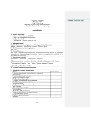 230
University of Puerto Rico
Mayagüez Campus
College of Engineering
Department of Electrical and Computer Engineering
Bachellor of Science in Electrical Engineering
Course Syllabus
1. General Information:
Alpha-numeric codification: INEL4076
Course Title: Fundamentals of Electronics
Number of credits: 3
Contact Period: 3 hours of lecture per week
2. Course Description:
English: Fundamentals and Applications of Analog and Digital Electronics.
Spanish: Fundamentos y Aplicaciones de Electronica Analogica y Digital.
3. Pre/Co-requisites and other requirements:
INEL4075
4. Course Objectives:
This course is designed to give non-electrical and computer engineering students the fundamental
and application of analog and digital electronics. The course is complemented with INEL 4077,
Basic Electronic Laboratory.
5. Instructional Strategies:
conference discussion computation laboratory
seminar with formal presentation seminar without formal presentation workshop
art workshop practice trip thesis special problems tutoring
research other, please specify:
6. Minimum or Required Resources Available:
7. Course time frame and thematic outline
Outline Contact Hours
Conduction Mechanisms in Solids and electrical properties of
semiconductors
2
The semiconductor Diode and models 1
Diode circuits and power supplies 2
The Zener diode voltage regulator 1
The bipolar junction transistor (BJT) construction 2
The BJT voltage and current components 2
BJT bias and circuits 3
Number systems and base conversion methods 2
Binary arithmetic 1
Basic logic gates and definitions 3
Boolean algebra 3
Minimization of Boolean functions 3
Design and minimization of combinational circuits 3
TTL and CMOS logic families 2
Flip-Flops, registers and counters 4
Memories 3
Formatted: English (United States)
 