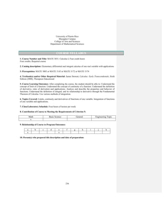 236
University of Puerto Rico
Mayagüez Campus
College of Arts and Sciences
Department of Mathematical Sciences
COURSE SYLLABUS
1. Course Number and Title: MATE 3031. Calculus I, Four credit hours
Four credits, Required course
2. Catalog description: Elementary differential and integral calculus of one real variable with applications
3. Prerequisites: MATE 3005 or MATE 3143 or MATE 3172 or MATE 3174
4. Textbook(s) and/or Other Required Material: James Stewart, Calculus: Early Transcendentals, Sixth
Edition (2008), Thompson Educational
5. Course Learning Outcomes: After completing the course, the student should be able to: Understand the
concept of limit of a function. Understand the concept of continuity of a function. Understand the definition
of derivative, rules of derivation and applications. Analyze and describe the properties and behavior of
functions. Understand the definition of integral, and its relationship to derivative through the Fundamental
Theorem of Calculus. Use various methods of integration.
6. Topics Covered: Limits, continuity and derivatives of functions of one variable. Integration of functions
of one variable and applications.
7. Class/Laboratory Schedule: Four hours of lecture per week
8. Contribution of Course to Meeting the Requirements of Criterion 5:
Math Basic Science General Engineering Topic
x
9. Relationship of Course to Program Outcomes:
a b c d e f g h i j k
x x
10. Person(s) who prepared this description and date of preparation:
 