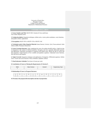 237
University of Puerto Rico
Mayagüez Campus
College of Arts and Sciences
Department of Mathematical Sciences
COURSE SYLLABUS
1. Course Number and Title: MATE 3032. Calculus II, Four credit hours
Four credits, Required course
2. Catalog description: Integration techniques, infinite series, vectors, polar coordinates, vector functions,
and quadric surfaces; applications
3. Prerequisites: MATE 3031 or MATE 3183 or MATE 3144
4. Textbook(s) and/or Other Required Material: James Stewart, Calculus: Early Transcendentals, Sixth
Edition (2008), Thompson Educational
5. Course Learning Outcomes: After completing the course, the student should be able to: Apply the idea
of integration in the solution of different problems. Recognize and solve separable differential equations
and applications. Determine convergence of sequences and infinite series. Master the idea of vectors and
their properties. Graph functions of two variables and quadratic equations. Understand vector functions,
their derivatives and integrals.
6. Topics Covered: Integration techniques and applications of integration. Differential equations. Infinite
series. Vectors and vector functions. Polar coordinates. Quadratic surfaces.
7. Class/Laboratory Schedule: Four hours of lecture per week
8. Contribution of Course to Meeting the Requirements of Criterion 5:
Math Basic Science General Engineering Topic
x
9. Relationship of Course to Program Outcomes:
a b c d e f g h i j k
x x
10. Person(s) who prepared this description and date of preparation:
 