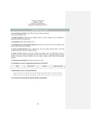 238
University of Puerto Rico
Mayagüez Campus
College of Arts and Sciences
Department of Mathematical Sciences
COURSE SYLLABUS
1. Course Number and Title: MATE 3063. Calculus III, Three credit hours
Three credits, Required course
2. Catalog description: Differential and integral calculus of several variables, and an introduction to
differential equations with applications
3. Prerequisites: MATE 3032 or MATE 3184
4. Textbook(s) and/or Other Required Material: James Stewart, Calculus: Early Transcendentals, Sixth
Edition (2008), Thompson Educational
5. Course Learning Outcomes: After completing the course, the student should be able to work with
integral calculus for functions of multiple variables.
6. Topics Covered: Functions of several variables, their graphs, level sets. Differential calculus of
functions of several variables. Optimization with and without restrictions: Lagrange multipliers. Integral
calculus of functions of several variables. Line and surface integrals. Green, Stokes and Divergence
theorems.
7. Class/Laboratory Schedule: Three hours of lecture per week
8. Contribution of Course to Meeting the Requirements of Criterion 5:
Math Basic Science General Engineering Topic
x
9. Relationship of Course to Program Outcomes:
a b c d e f g h i j k
x x
10. Person(s) who prepared this description and date of preparation:
 