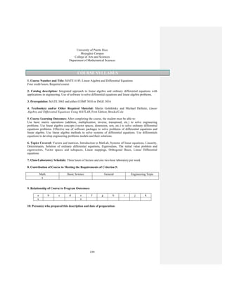 239
University of Puerto Rico
Mayagüez Campus
College of Arts and Sciences
Department of Mathematical Sciences
COURSE SYLLABUS
1. Course Number and Title: MATE 4145, Linear Algebra and Differential Equations
Four credit hours, Required course
2. Catalog description: Integrated approach to linear algebra and ordinary differential equations with
applications in engineering. Use of software to solve differential equations and linear algebra problems.
3. Prerequisites: MATE 3063 and either COMP 3010 or INGE 3016
4. Textbook(s) and/or Other Required Material: Martin Golubitsky and Michael Dellnitz, Linear
Algebra and Differential Equations Using MATLAB, First Edition, Brooks/Cole
5. Course Learning Outcomes: After completing the course, the student must be able to:
Use basic matrix operations (addition, multiplication, inverse, transposed, etc.) to solve engineering
problems. Use linear algebra concepts (vector spaces, dimension, sets, etc.) to solve ordinary differential
equations problems. Effective use of software packages to solve problems of differential equations and
linear algebra. Use linear algebra methods to solve systems of differential equations. Use differentials
equations to develop engineering problems models and their solutions.
6. Topics Covered: Vectors and matrices, Introduction to MatLab, Systems of linear equations, Linearity,
Determinants, Solution of ordinary differential equations, Eigenvalues, The initial value problem and
eigenvectors, Vector spaces and subspaces, Linear mappings, Orthogonal Bases, Linear Differential
equations
7. Class/Laboratory Schedule: Three hours of lecture and one two-hour laboratory per week
8. Contribution of Course to Meeting the Requirements of Criterion 5:
Math Basic Science General Engineering Topic
x
9. Relationship of Course to Program Outcomes:
a b c d e f g h i j k
x x
10. Person(s) who prepared this description and date of preparation:
 