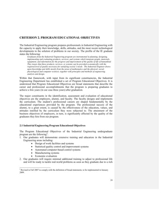 24
CRITERION 2. PROGRAM EDUCATIONAL OBJECTIVES
The Industrial Engineering program prepares professionals in Industrial Engineering with
the capacity to apply their knowledge, skills, attitudes, and the most recent technological
developments to the solution of problems in our society. The profile of the IE graduate
states the following:
Graduates from the Industrial Engineering program are instrumental in planning, designing,
implementing and evaluating products, services, and systems which integrate people, materials,
equipment, and information for the progress and improvement of the quality of life of humankind.
They insure that these products, services, or systems can be provided economically with the
required level of quality necessary for satisfying society’s needs. The Industrial Engineer draws
upon knowledge and skills mostly from the areas of mathematics and the physical, social,
physiological and computer sciences, together with principles and methods of engineering
analysis and design.
Within that framework, with input from its significant constituencies, the Industrial
Engineering Department has established a set of Program Educational Objectives. It is
understood that Program Educational Objectives are broad statements that describe the
career and professional accomplishments that the program is preparing graduates to
achieve a few years (in our case three years) after graduation.
The major constituents in the identification, assessment and evaluation of educational
objectives are the employers, alumni, and faculty. The faculty designs and implements
the curriculum. The student’s professional careers are shaped fundamentally by the
educational experiences provided by the program. The professional success of the
alumni, to a great extent, is caused by the effectiveness of the education, values, and
attitudes instilled by the curriculum they were subjected to. The attainment of the
business objectives of employers, in turn, is significantly affected by the quality of the
graduates they hire from our program.
2.1 Industrial Engineering Program Educational Objectives
The Program Educational Objectives of the Industrial Engineering undergraduate
program are the following2
:
1. Our graduates will demonstrate extensive training and education in the Industrial
Engineering areas including:
• Design of work facilities and systems
• Statistical quality control and improvement systems
• Automated computer-based control systems
• Manufacturing systems
• Economic evaluation
2. Our graduates will require minimal additional training to adjust to professional life
and will be ready to tackle real-world problems as soon as they graduate due to a rich
2
Revised in Fall 2007 to comply with the definition of broad statements, to be implemented in January
2009.
 