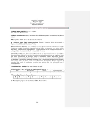 240
University of Puerto Rico
Mayagüez Campus
College of Arts and Sciences
Department of Physics
COURSE SYLLABUS
1. Course Number and Title: FISI 3171, Physics I
Four credit hours, Required course
2. Catalog description: Principles of mechanics, waves, and thermodynamics for engineering and physical
sciences
3. Prerequisites: MATE 3031 or MATE 3183 or MATE 3144
4. Textbook(s) and/or Other Required Material: Douglas C. Giancoli, Physics for Scientists &
Engineers, Fourth Edition (2008), Addison-Wesley
5. Course Learning Outcomes: After completing the course, the student should be familiarized with the
fundamental principles of mechanics of particles and rigid bodies, oscillatory and wave motion, and the
principles of heat transfer and thermodynamics. The student should be able to apply these principles in
solving problems at a level defined by the text selected for the course.
6. Topics Covered: Systems of measurement, Kinematics in one dimension, Kinematics in two and three
dimensions, Vector algebra, Newton’s laws of motion, Gravitational force, Friction and drag forces, Work
and energy, Conservation of mechanical energy in frictionless systems, Work-energy theorem,
Conservation of momentum, Collisions of particles in one, two, and three dimensions, Rotational dynamics
of rigid bodies, Equilibrium of rigid bodies, Stress and strain in solids, Fluid mechanics, Simple harmonic
motion, Wave motion in strings, Sound waves, Measurement of temperature, Thermal expansion of
materials, Heat transfer by conduction, convection, and radiation, and First and second laws of
Thermodynamics.
7. Class/Laboratory Schedule: Four hours of lecture per week
8. Contribution of Course to Meeting the Requirements of Criterion 5:
Math Basic Science General Engineering Topic
x
9. Relationship of Course to Program Outcomes:
a b c d e f g h i j k
x x x
10. Person(s) who prepared this description and date of preparation:
 