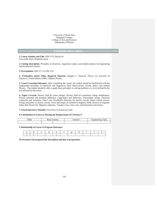 241
University of Puerto Rico
Mayagüez Campus
College of Arts and Sciences
Department of Physics
COURSE SYLLABUS
1. Course Number and Title: FISI 3172, Physics II.
Four credit hours, Required course
2. Catalog description: Principles of electricity, magnetism, optics, and modern physics for engineering
and the physical sciences.
3. Prerequisites: FISI 3171 or FISI 3161
4. Textbook(s) and/or Other Required Material: Douglas C. Giancoli, Physics for Scientists &
Engineers, Fourth Edition (2008), Addison-Wesley
5. Course Learning Outcomes: After completing the course, the student should be familiarized with the
fundamental principles of electricity and magnetism, basic direct-current circuits, optics, and modern
Physics. The student should be able to apply these principles in solving problems at a level defined by the
text selected for the course.
6. Topics Covered: Electric field for point charges, Electric field for continuous charge distributions,
Electric potential and potential difference, Capacitance and dielectrics, Electrostatic energy, Electrical
conduction and resistance, Ohm’s law, Kirchhoff’s theorems for electric circuits, Direct current circuits,
Energy and power in electric circuits, Force and torque on currents in magnetic fields, Sources of magnetic
fields, Biot-Savart law, Magnetic induction. Faraday’s law, Lenz’s law, and Generators and motors.
7. Class/Laboratory Schedule: Four hours of lecture per week
8. Contribution of Course to Meeting the Requirements of Criterion 5:
Math Basic Science General Engineering Topic
x
9. Relationship of Course to Program Outcomes:
a b c d e f g h i j k
x x x
10. Person(s) who prepared this description and date of preparation:
 