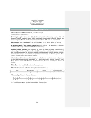 244
University of Puerto Rico
Mayagüez Campus
College of Arts and Sciences
Department of Chemistry
COURSE SYLLABUS
1. Course Number and Title: QUIM 3131, General Chemistry I.
Three credit hours, Required course
2. Catalog description: Introduction of the fundamental principles of chemistry. Liquids, solids and
properties of gases; changes of matter states. Stoichiometry, atomic theory, molecular structure and
chemical properties. Periodic classification and the electronic theory of the ionic and covalent bonds.
3. Prerequisites: None. Corequisites: QUIM 3133 and (MATE 3171 or MATE 3005 or MATE 3143).
4. Textbook(s) and/or Other Required Material: Kotz, J.C., Treichel, P.M., Weaver, G.R., Chemistry
and Chemical Reactivity, Sixth Edition (2006), Thomson Learning
5. Course Learning Outcomes: After completing the course, the student should able to demonstrate an
understanding of the following: The scientific method, the properties of matter, the unit systems associated
with scientific measurements, the uncertainty associated with measurements. Describe the atoms, electrons,
protons, neutrons, isotopes and ions. Basic concepts related to stoiciometry and chemical equations. Basic
concepts related to modern theory of atomic structure.
6. Topics Covered: Introduction to Chemistry; atoms, molecules, and ions; Stoichiometry I: Equations,
the mole, and chemical formulas; Stoichiometry II: Chemical Reactions in Solution; Electronics in the
Atom; Periodic Trends of the Elements; The Chemical Bond; Molecular Geometry and Theories of
Bonding.
7. Class/Laboratory Schedule: Three hours of lecture per week.
8. Contribution of Course to Meeting the Requirements of Criterion 5:
Math Basic Science General Engineering Topic
x
9. Relationship of Course to Program Outcomes:
a b c d e f g h i j k
x x x x x
10. Person(s) who prepared this description and date of preparation:
 