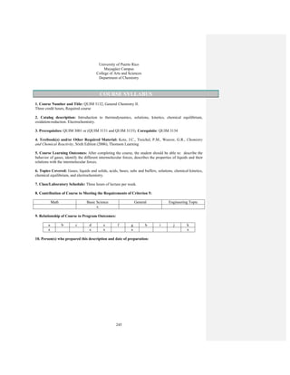 245
University of Puerto Rico
Mayagüez Campus
College of Arts and Sciences
Department of Chemistry
COURSE SYLLABUS
1. Course Number and Title: QUIM 3132, General Chemistry II.
Three credit hours, Required course
2. Catalog description: Introduction to thermodynamics, solutions, kinetics, chemical equilibrium,
oxidation-reduction. Electrochemistry.
3. Prerequisites: QUIM 3001 or (QUIM 3131 and QUIM 3133). Corequisite: QUIM 3134
4. Textbook(s) and/or Other Required Material: Kotz, J.C., Treichel, P.M., Weaver, G.R., Chemistry
and Chemical Reactivity, Sixth Edition (2006), Thomson Learning
5. Course Learning Outcomes: After completing the course, the student should be able to: describe the
behavior of gases, identify the different intermolecular forces, describes the properties of liquids and their
relations with the intermolecular forces.
6. Topics Covered: Gases, liquids and solids, acids, bases, salts and buffers, solutions, chemical kinetics,
chemical equilibrium, and electrochemistry.
7. Class/Laboratory Schedule: Three hours of lecture per week.
8. Contribution of Course to Meeting the Requirements of Criterion 5:
Math Basic Science General Engineering Topic
x
9. Relationship of Course to Program Outcomes:
a b c d e f g h i j k
x x x x x
10. Person(s) who prepared this description and date of preparation:
 