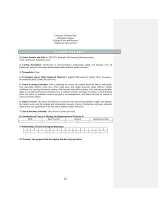 247
University of Puerto Rico
Mayagüez Campus
College of Arts and Sciences
Department of Economics
COURSE SYLLABUS
1. Course Number and Title: ECON 3021, Principles of Economics Microeconomics
Three credit hours, Required course
2. Catalog description: Introduction to microeconomics emphasizing supply and demand, costs of
production, and price and output determination under different market structures.
3. Prerequisites: None
4. Textbook(s) and/or Other Required Material: Campbell McConnell & Stanley Brue, Economics,
Seventeenth Edition (2006), McGraw-Hill.
5. Course Learning Outcomes: After completing the course, the student should be able to understand:
how individual markets work, how firms make price and output decisions under different market
conditions, the social and economic context of the national and global economy, how economics principles
apply to everyday and business situations, how to employ economic principles to enhance critical-thinking
skills, the ethics of academic research and policy recommendations, and should develop an interest in
current economic affairs.
6. Topics Covered: The nature and method of economics, the economizing problem, supply and demand,
the market system and the national and international economy, theory of production and costs, industrial
organization, and equilibrium of the firm under different market structures.
7. Class/Laboratory Schedule: Three hours of lecture per week
8. Contribution of Course to Meeting the Requirements of Criterion 5:
Math Basic Science General Engineering Topic
x
9. Relationship of Course to Program Outcomes:
a b c d e f g h i j k
x x x x x x x
10. Person(s) who prepared this description and date of preparation:
 