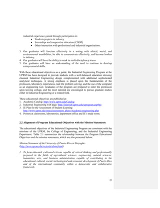 25
industrial experience gained through participation in:
• Students projects in industry
• Internships and cooperative education (COOP)
• Other interaction with professional and industrial organizations.
3. Our graduates will function effectively in a setting with ethical, social, and
environmental sensibilities, be able to communicate effectively, and become leaders
in industry.
4. Our graduates will have the ability to work in multi-disciplinary teams.
5. Our graduates will have an understanding of the need to continue to develop
entrepreneurial skills.
With these educational objectives as a guide, the Industrial Engineering Program at the
UPRM has been designed to provide students with a well-balanced education stressing
classical Industrial Engineering design complemented with additional sophisticated
analytical techniques. A strong emphasis is placed upon the fundamentals of the
profession, laboratory experiences, real life problem solving, and the use of the computer
as an engineering tool. Graduates of the program are prepared to enter the profession
upon leaving college, and the most talented are encouraged to pursue graduate studies
either in Industrial Engineering or a related field.
These educational objectives are published at:
1. Academic Catalog: http://www.uprm.edu/Catalog
2. Industrial Engineering web page: http://ininweb.uprm.edu/uprogram.asp#po
3. IE Plan for the Assessment of Student Learning:
http://www.uprm.edu/omca/assessment_plans/Academic/engineering.php
4. Posters at classrooms, laboratories, department office and IE’s study room.
2.2 Alignment of Program Educational Objectives with the Mission Statements
The educational objectives of the Industrial Engineering Program are consistent with the
missions of the UPRM, the College of Engineering, and the Industrial Engineering
Department. Table 2.1 summarizes the relationship between the Program Educational
Objectives and the mission statements, which are also presented below:
Mission Statement of the University of Puerto Rico at Mayagüez
(http://www.uprm.edu/rectoria/about.html)
1. To form educated, cultivated citizens capable of critical thinking and professionally
prepared in the fields of agricultural sciences, engineering, natural sciences,
humanities, arts, and business administration capable of contributing to the
educational, cultural, social, technological and economic development of Puerto Rico
and of the international community within a democratic and collaborative
framework.
 