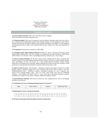 250
University of Puerto Rico
Mayagüez Campus
College of Arts and Sciences
Department of English
COURSE SYLLABUS
1. Course Number and Title: INGL 3101-3102, Basic Course in English
Three credit hours per semester, Required course
2. Catalog description: This course is designed to meet the student's immediate needs, and to give him or
her a command of the fundamental structure of the English language. The oral approach is used. Skills in
reading and writing are developed. Students will be grouped according to their ability to use the language,
and arrangements will be made to give additional help to those students who show poor preparation in
English.
3. Prerequisites: Placement by examination or INGL 0066
4. Textbook(s) and/or Other Required Material: Hartmann, P., Quest 2, Reading and Writing, Second
Edition (2007), McGraw-Hill; Azar, B.S. & Hagen, S., Fundamentals of English Grammar, Third Edition
(2003); White, E. B. Charlotte’s Web; A monolingual dictionary; Spinelli, Jerry, Maniac Magee.
5. Course Learning Outcomes: By the end of these courses, students will be able to overcome their
affective barriers to successful language learning and increase their motivation to acquire English and take
more responsibility for their own success in a more student-centered classroom, increase English
proficiency in all language areas: listening, reading, speaking and writing; increase their awareness of and
sensitivity to social and cultural information conveyed in the texts they hear or read.
6. Topics Covered: Readings. Verb Grammar – Affirmative, negative, interrogative sentences for: Simple
Present, Present Continuous, Simple Past, Past Continuous and Future with be going to and will.
Modals/Modal-like forms – Affirmative, negative, interrogative sentences for: have to (present, past,
future), used to, present (modal + base) – may, can, could, would, should, must, and will. Conditional
sentences – real condition with future result: If + past, (then) future and present imaginary condition
(hypothetical or contrary to fact). Passive sentences, Modals and Adjective clauses.
7. Class/Laboratory Schedule: Three hours of lecture per week, supplemented by work in the language
laboratory, each semester.
8. Contribution of Course to Meeting the Requirements of Criterion 5:
Math Basic Science General Engineering Topic
x
9. Relationship of Course to Program Outcomes:
a b c d e f g h i j k
x x
10. Person(s) who prepared this description and date of preparation:
 