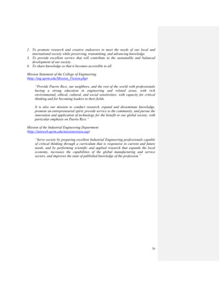 26
2. To promote research and creative endeavors to meet the needs of our local and
international society while preserving, transmitting, and advancing knowledge.
3. To provide excellent service that will contribute to the sustainable and balanced
development of our society.
4. To share knowledge so that it becomes accessible to all.
Mission Statement of the College of Engineering
(http://ing.uprm.edu/Mission_Vission.php)
“Provide Puerto Rico, our neighbors, and the rest of the world with professionals
having a strong education in engineering and related areas, with rich
environmental, ethical, cultural, and social sensitivities; with capacity for critical
thinking and for becoming leaders in their fields.
It is also our mission to conduct research, expand and disseminate knowledge,
promote an entrepreneurial spirit, provide service to the community, and pursue the
innovation and application of technology for the benefit or our global society, with
particular emphasis on Puerto Rico.”
Mission of the Industrial Engineering Department
(http://ininweb.uprm.edu/missionvision.asp)
“Serve society by preparing excellent Industrial Engineering professionals capable
of critical thinking through a curriculum that is responsive to current and future
needs, and by performing scientific and applied research that expands the local
economy, increases the capabilities of the global manufacturing and service
sectors, and improves the state of published knowledge of the profession.”
 