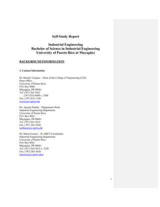 3
Self-Study Report
Industrial Engineering
Bachelor of Science in Industrial Engineering
University of Puerto Rico at Mayagüez
BACKGROUND INFORMATION
1. Contact Information
Dr. Ramón Vásquez – Dean of the College of Engineering (CoE)
Dean Office
University of Puerto Rico
P.O. Box 9040
Mayagüez, PR 00681
Tel: (787) 265-3822
(787) 832-4040 x. 3508
Fax: (787) 833-1190
reve@ece.uprm.edu
Dr. Agustín Rullán – Department Head
Industrial Engineering Department
University of Puerto Rico
P.O. Box 9043
Mayagüez, PR 00681
Tel: (787) 265-3819
Fax: (787) 265-3820
arullan@ece.uprm.edu
Dr. María Irizarry – IE ABET Coordinator
Industrial Engineering Department
University of Puerto Rico
P.O. Box 9043
Mayagüez, PR 00681
Tel: (787) 265-3819 x. 3220
Fax: (787) 265-3820
mariai@ece.uprm.eduu
 