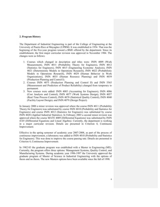 4
2. Program History
The Department of Industrial Engineering is part of the College of Engineering at the
University of Puerto Rico at Mayagüez (UPRM). It was established in 1954. That was the
beginning of the five-year program toward a BSIE offered by the department. Since its
establishment, the first major curricular revision was approved in November 1984. The
changes were as follows:
1. Courses which changed in description and titles were: ININ 4009 (Work
Measurement), ININ 4011 (Probability Theory for Engineers), ININ 4012
(Statistics for Engineers), ININ 4015 (Engineering Economic Analysis), ININ
4021 (Deterministic Models in Operations Research), ININ 4022 (Probabilistic
Models in Operations Research), ININ 4029 (Human Behavior in Work
Organizations), ININ 4035 (Human Resource Planning) and ININ 4039
(Production Planning and Control I).
2. Courses ININ 4075 (Production Planning and Control II) and ININ 5565
(Measurement and Prediction of Product Reliability) changed from temporary to
permanent.
3. New courses were added: ININ 4085 (Accounting for Engineers), ININ 4086
(Cost Analysis and Control), ININ 4077 (Work Systems Design), ININ 4057
(Real Time Process Control), ININ 4078 (Statistical Quality Control), ININ 4040
(Facility Layout Design), and ININ 4079 (Design Project).
In January 2000 a minor revision was approved where the course ININ 4011 (Probability
Theory for Engineers) was substituted by course ININ 4010 (Probability and Statistics for
Engineers) and course ININ 4012 (Statistics for Engineers) was substituted by course
ININ 4020 (Applied Industrial Statistics). In February 2003 a second minor revision was
approved where the course MATE 4009 (Differential Equations) was substituted by ININ
4145 (Differential Equations and Lineal Algebra). Currently, the department is working
in a major curricular revision. Details are presented in Criterion 4, Continuous
Improvement.
Effective in the spring semester of academic year 2007-2008, as part of the process of
continuous improvement, a laboratory was added to ININ 4010 (Probability and Statistics
for Engineers). This was done to improve the course passing rate. Details are presented in
Criterion 4, Continuous Improvement.
In 1982-83 the graduate program was established with a Master in Engineering (ME).
Currently, the program offers three options: Management Systems, Quality Control, and
Manufacturing Systems. During academic year 1996-1997 the University approved the
graduate program of Master of Science in Industrial Engineering with the options of
thesis and no thesis. The new Masters options have been available since the fall of 1998.
 