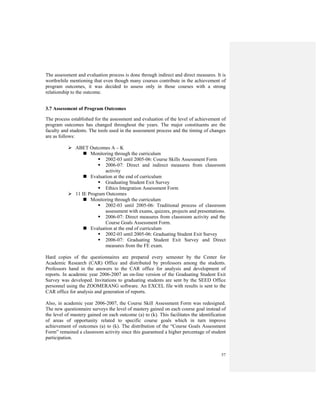 57
The assessment and evaluation process is done through indirect and direct measures. It is
worthwhile mentioning that even though many courses contribute in the achievement of
program outcomes, it was decided to assess only in those courses with a strong
relationship to the outcome.
3.7 Assessment of Program Outcomes
The process established for the assessment and evaluation of the level of achievement of
program outcomes has changed throughout the years. The major constituents are the
faculty and students. The tools used in the assessment process and the timing of changes
are as follows:
ABET Outcomes A – K
Monitoring through the curriculum
2002-03 until 2005-06: Course Skills Assessment Form
2006-07: Direct and indirect measures from classroom
activity
Evaluation at the end of curriculum
Graduating Student Exit Survey
Ethics Integration Assessment Form
11 IE Program Outcomes
Monitoring through the curriculum
2002-03 until 2005-06: Traditional process of classroom
assessment with exams, quizzes, projects and presentations.
2006-07: Direct measures from classroom activity and the
Course Goals Assessment Form.
Evaluation at the end of curriculum
2002-03 until 2005-06: Graduating Student Exit Survey
2006-07: Graduating Student Exit Survey and Direct
measures from the FE exam.
Hard copies of the questionnaires are prepared every semester by the Center for
Academic Research (CAR) Office and distributed by professors among the students.
Professors hand in the answers to the CAR office for analysis and development of
reports. In academic year 2006-2007 an on-line version of the Graduating Student Exit
Survey was developed. Invitations to graduating students are sent by the SEED Office
personnel using the ZOOMERANG software. An EXCEL file with results is sent to the
CAR office for analysis and generation of reports.
Also, in academic year 2006-2007, the Course Skill Assessment Form was redesigned.
The new questionnaire surveys the level of mastery gained on each course goal instead of
the level of mastery gained on each outcome (a) to (k). This facilitates the identification
of areas of opportunity related to specific course goals which in turn improve
achievement of outcomes (a) to (k). The distribution of the “Course Goals Assessment
Form” remained a classroom activity since this guaranteed a higher percentage of student
participation.
 