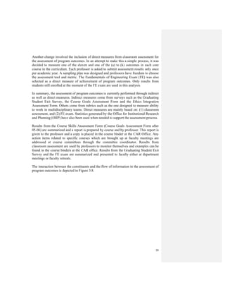 58
Another change involved the inclusion of direct measures from classroom assessment for
the assessment of program outcomes. In an attempt to make this a simple process, it was
decided to measure one of the eleven and one of the (a) to (k) outcomes in each core
course in the curriculum. Each professor is asked to submit assessment results only once
per academic year. A sampling plan was designed and professors have freedom to choose
the assessment tool and metric. The Fundamentals of Engineering Exam (FE) was also
selected as a direct measure of achievement of program outcomes. Only results from
students still enrolled at the moment of the FE exam are used in this analysis.
In summary, the assessment of program outcomes is currently performed through indirect
as well as direct measures. Indirect measures come from surveys such as the Graduating
Student Exit Survey, the Course Goals Assessment Form and the Ethics Integration
Assessment Form. Others come from rubrics such as the one designed to measure ability
to work in multidisciplinary teams. Direct measures are mainly based on: (1) classroom
assessment, and (2) FE exam. Statistics generated by the Office for Institutional Research
and Planning (OIIP) have also been used when needed to support the assessment process.
Results from the Course Skills Assessment Form (Course Goals Assessment Form after
05-06) are summarized and a report is prepared by course and by professor. This report is
given to the professor and a copy is placed in the course binder at the CAR Office. Any
action items related to specific courses which are brought up at faculty meetings are
addressed at course committees through the committee coordinator. Results from
classroom assessment are used by professors to monitor themselves and examples can be
found in the course binders at the CAR office. Results from the Graduating Student Exit
Survey and the FE exam are summarized and presented to faculty either at department
meetings or faculty retreats.
The interaction between the constituents and the flow of information in the assessment of
program outcomes is depicted in Figure 3.8.
 