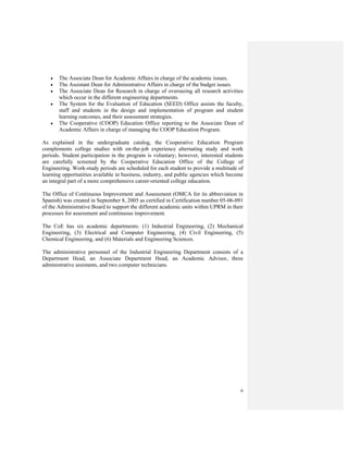 6
• The Associate Dean for Academic Affairs in charge of the academic issues.
• The Assistant Dean for Administrative Affairs in charge of the budget issues.
• The Associate Dean for Research in charge of overseeing all research activities
which occur in the different engineering departments.
• The System for the Evaluation of Education (SEED) Office assists the faculty,
staff and students in the design and implementation of program and student
learning outcomes, and their assessment strategies.
• The Cooperative (COOP) Education Office reporting to the Associate Dean of
Academic Affairs in charge of managing the COOP Education Program.
As explained in the undergraduate catalog, the Cooperative Education Program
complements college studies with on-the-job experience alternating study and work
periods. Student participation in the program is voluntary; however, interested students
are carefully screened by the Cooperative Education Office of the College of
Engineering. Work-study periods are scheduled for each student to provide a multitude of
learning opportunities available in business, industry, and public agencies which become
an integral part of a more comprehensive career-oriented college education.
The Office of Continuous Improvement and Assessment (OMCA for its abbreviation in
Spanish) was created in September 8, 2005 as certified in Certification number 05-06-091
of the Administrative Board to support the different academic units within UPRM in their
processes for assessment and continuous improvement.
The CoE has six academic departments: (1) Industrial Engineering, (2) Mechanical
Engineering, (3) Electrical and Computer Engineering, (4) Civil Engineering, (5)
Chemical Engineering, and (6) Materials and Engineering Sciences.
The administrative personnel of the Industrial Engineering Department consists of a
Department Head, an Associate Department Head, an Academic Advisor, three
administrative assistants, and two computer technicians.
 