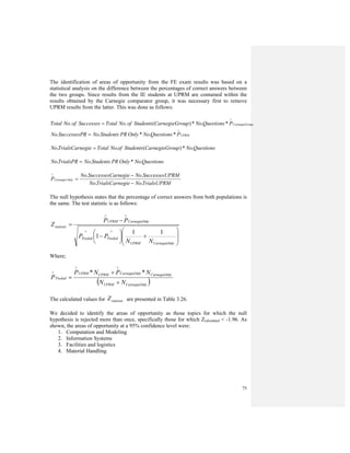 75
The identification of areas of opportunity from the FE exam results was based on a
statistical analysis on the difference between the percentages of correct answers between
the two groups. Since results from the IE students at UPRM are contained within the
results obtained by the Carnegie comparator group, it was necessary first to remove
UPRM results from the latter. This was done as follows:
oupCarnegieGrPQuestionsNooupCarnegieGrStudentsofNoTotalSuccessesofNoTotal
∧
= *.*)(..
UPRMPQuestionsNoOnlyPRStudentsNoRSuccessesPNo
∧
= *.*..
QuestionsNooupCarnegieGrStudentsofNoTotalegieTrialsCarnNo .*)(.. =
QuestionsNoOnlyPRStudentsNoTrialsPRNo .*.. =
TrialsUPRMNoegieTrialsCarnNo
PRMSuccessesUNoarnegieSuccessesCNo
P OnlyCarnegie
..
..
−
−
=
∧
The null hypothesis states that the percentage of correct answers from both populations is
the same. The test statistic is as follows:
⎟
⎟
⎠
⎞
⎜
⎜
⎝
⎛
+⎟
⎠
⎞
⎜
⎝
⎛
−
−
=
∧∧
∧∧
lyCarnegieOnUPRM
PooledPooled
lyCarnegieOnUPRM
statistic
NN
PP
PP
Z
11
1
Where;
( )lyCarnegieOnUPRM
lyCarnegieOnlyCarnegieOnUPRMUPRM
Pooled
NN
NPNP
P
+
+
=
∧∧
∧ **
The calculated values for statisticZ are presented in Table 3.26.
We decided to identify the areas of opportunity as those topics for which the null
hypothesis is rejected more than once, specifically those for which Zcalculated < -1.96. As
shown, the areas of opportunity at a 95% confidence level were:
1. Computation and Modeling
2. Information Systems
3. Facilities and logistics
4. Material Handling
 