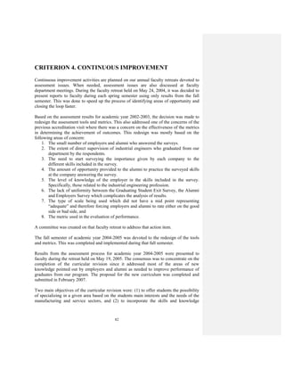 82
CRITERION 4. CONTINUOUS IMPROVEMENT
Continuous improvement activities are planned on our annual faculty retreats devoted to
assessment issues. When needed, assessment issues are also discussed at faculty
department meetings. During the faculty retreat held on May 24, 2004, it was decided to
present reports to faculty during each spring semester using only results from the fall
semester. This was done to speed up the process of identifying areas of opportunity and
closing the loop faster.
Based on the assessment results for academic year 2002-2003, the decision was made to
redesign the assessment tools and metrics. This also addressed one of the concerns of the
previous accreditation visit where there was a concern on the effectiveness of the metrics
in determining the achievement of outcomes. This redesign was mostly based on the
following areas of concern:
1. The small number of employers and alumni who answered the surveys.
2. The extent of direct supervision of industrial engineers who graduated from our
department by the respondents.
3. The need to start surveying the importance given by each company to the
different skills included in the survey.
4. The amount of opportunity provided to the alumni to practice the surveyed skills
at the company answering the survey.
5. The level of knowledge of the employer in the skills included in the survey.
Specifically, those related to the industrial engineering profession.
6. The lack of uniformity between the Graduating Student Exit Survey, the Alumni
and Employers Survey which complicates the analysis of results.
7. The type of scale being used which did not have a mid point representing
“adequate” and therefore forcing employers and alumni to rate either on the good
side or bad side, and
8. The metric used in the evaluation of performance.
A committee was created on that faculty retreat to address that action item.
The fall semester of academic year 2004-2005 was devoted to the redesign of the tools
and metrics. This was completed and implemented during that fall semester.
Results from the assessment process for academic year 2004-2005 were presented to
faculty during the retreat held on May 19, 2005. The consensus was to concentrate on the
completion of the curricular revision since it addressed most of the areas of new
knowledge pointed out by employers and alumni as needed to improve performance of
graduates from our program. The proposal for the new curriculum was completed and
submitted in February 2007.
Two main objectives of the curricular revision were: (1) to offer students the possibility
of specializing in a given area based on the students main interests and the needs of the
manufacturing and service sectors, and (2) to incorporate the skills and knowledge
 