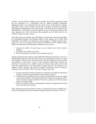 86
to ethics, very few of them are taking a course on ethics. This will be a requirement under
the new curriculum. In a conversation with Dr. Roberta Orlandini, Humanities
Department Head, it was understood that the reason for the small number of students
being able to take a course in ethics was the lack of resources to increase the offering.
The Humanities Department will be interviewing in the fall semester of academic year
2008-2009 for a new professor with that expertise to start in the spring semester of the
same academic year. This will increase their capability and will allow more of our
students to register in ethics courses.
In the fall semester of academic year 2007-2008 we analyzed data collected by the Office
for Institutional Research and Planning (OIIP) on the passing rate of ININ 4010
(Probability and Statistics for Engineers). The percentage of students passing with a
grade of A, B or C for academic years 2002-03 to 2005-06 was 58%. Based on these
results it was decided to add a laboratory component to the course to:
1. Increase the number of contact hours to give students more time to practice
problems.
2. Incorporate more hands-on activities.
3. Have more exposure to software such as Minitab and Excel.
Students registered in the Capstone course ININ 4079 perform their projects at service or
manufacturing industries across the island. Projects are performed by teams of at most
three students. In the past few semesters, however, this has changed since many students
are deciding to work alone. As part of the continuous improvement process, the
professor’s involvement in the students’ project has become more intense. One of the
issues that needed attention was the amount of support given by the company to the
students, which if lacking, could affect the students’ performance and the company’s
acceptance of the end results. Three of the major changes made were:
1. Increase the number of times the professor accompanies the students to the project
company. This has increased to three to four times per semester.
2. Instead of having students search for a project, the companies now have to submit
a proposal for a project. The justification for this change is that companies will be
more motivated to support students if they have a genuine need for the project
results to be implemented.
3. Whenever feasible, students’ recommendations should be implemented and tested
prior to the end of the semester.
These changes have had very positive results as evidenced by the two examples of e-
mails received (Spanish and then translated to English) presented in Figures 4.1 and 4.2.
 