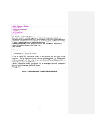 87
Figure 4.1 E-mail from a Project Facilitator to Dr. Mario Padrón
Dialy Quiñones Martínez
Servicio al Cliente
Relaciones con la Comunidad
Hospital Perea
Tel. (787) 834-0101
Ext. 2288
Saludos y muy agradecida Dr. Padrón.
Deseo expresarle mis mas sinceras gracias por el excelente trabajo que presentaron sus
estudiantes, quiero decirle adicional que los mismos trabajaron con un gran esmero y dedicación
en la función que ejercieron en su investigación, me siento muy orgullosa de haberlos conocido y
lo felicito a usted por la enseñanza ofrecida a ambos chicos.
Le felicito grandemente y cuente siempre con nosotros tanto como Hospital brindándole un
servicio de excelencia siempre y como amigo. Éxito.
Dialy Quiñones
Translation:
“Greetings and very grateful Dr. Padrón:
I want to express my most sincere thanks for the excellent work that your students
presented, I want to in addition tell you that they worked with great care and dedication
in their research, I feel very proud to have met them and I congratulate you for the
knowledge you have conveyed to them.
I greatly congratulate you and always count with us as a hospital providing you a always
a service of excellence and as a friend. Success.
Dialy Quñones.”
on
Dialy Quiñones Martínez
Servicio al Cliente
Relaciones con la Comunidad
Hospital Perea
Tel. (787) 834-0101
Ext. 2288
Saludos y muy agradecida Dr. Padrón.
Deseo expresarle mis mas sinceras gracias por el excelente trabajo que presentaron sus
estudiantes, quiero decirle adicional que los mismos trabajaron con un gran esmero y dedicación
en la función que ejercieron en su investigación, me siento muy orgullosa de haberlos conocido y
lo felicito a usted por la enseñanza ofrecida a ambos chicos.
Le felicito grandemente y cuente siempre con nosotros tanto como Hospital brindándole un
servicio de excelencia siempre y como amigo. Éxito.
Dialy Quiñones
Translation:
“Greetings and very grateful Dr. Padrón:
I want to express my most sincere thanks for the excellent work that your students
presented, I want to in addition tell you that they worked with great care and dedication
in their research, I feel very proud to have met them and I congratulate you for the
knowledge you have conveyed to them.
I greatly congratulate you and always count with us as a hospital providing you a always
a service of excellence and as a friend. Success.
Dialy Quñones.”
Dialy Quiñones Martínez
Servicio al Cliente
Relaciones con la Comunidad
Hospital Perea
Tel. (787) 834-0101
Ext. 2288
Saludos y muy agradecida Dr. Padrón.
Deseo expresarle mis mas sinceras gracias por el excelente trabajo que presentaron sus
estudiantes, quiero decirle adicional que los mismos trabajaron con un gran esmero y dedicación
en la función que ejercieron en su investigación, me siento muy orgullosa de haberlos conocido y
lo felicito a usted por la enseñanza ofrecida a ambos chicos.
Le felicito grandemente y cuente siempre con nosotros tanto como Hospital brindándole un
servicio de excelencia siempre y como amigo. Éxito.
Dialy Quiñones
Translation:
“Greetings and very grateful Dr. Padrón:
I want to express my most sincere thanks for the excellent work that your students
presented, I want to in addition tell you that they worked with great care and dedication
in their research, I feel very proud to have met them and I congratulate you for the
knowledge you have conveyed to them.
I greatly congratulate you and always count with us as a hospital providing you a always
a service of excellence and as a friend. Success.
Dialy Quñones.”
on
 