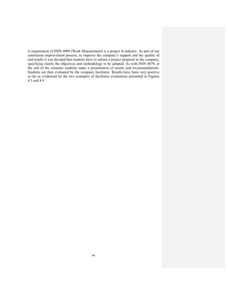 89
A requirement of ININ 4009 (Work Measurement) is a project in industry. As part of our
continuous improvement process, to improve the company’s support and the quality of
end results it was decided that students have to submit a project proposal to the company,
specifying clearly the objectives and methodology to be adopted. As with ININ 4079, at
the end of the semester students make a presentation of results and recommendations.
Students are then evaluated by the company facilitator. Results have been very positive
so far as evidenced by the two examples of facilitator evaluations presented in Figures
4.3 and 4.4.
 