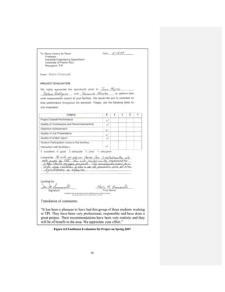 90
Figure 4.3 Facilitator Evaluation for Project on Spring 2007
María Emanuelli
Translation of comments:
“It has been a pleasure to have had this group of three students working
at TPI. They have been very professional, responsible and have done a
great project. Their recommendations have been very realistic and they
will be of benefit to the area. We appreciate your effort.”
María Emanuelli
Translation of comments:
“It has been a pleasure to have had this group of three students working
at TPI. They have been very professional, responsible and have done a
great project. Their recommendations have been very realistic and they
will be of benefit to the area. We appreciate your effort.”
 