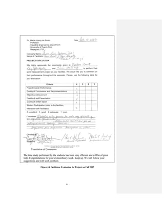 91
Figure 4.4 Facilitator Evaluation for Project on Fall 2007
Translation of Comments:
The time study performed by the students has been very efficient and will be of great
help. Congratulations for your extraordinary work. Keep up. We will follow your
suggestions and will work on them.
Translation of Comments:
The time study performed by the students has been very efficient and will be of great
help. Congratulations for your extraordinary work. Keep up. We will follow your
suggestions and will work on them.
 