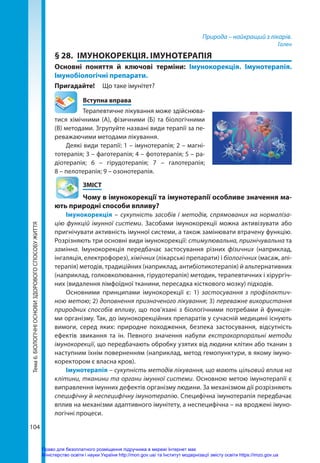 104
Тема
6.
БІОЛОГІЧНІ
ОСНОВИ
ЗДОРОВОГО
СПОСОБУ
ЖИТТЯ Природа – найкращий з лікарів.
Гален
§ 28.	 ІМУНОКОРЕКЦІЯ. ІМУНОТЕРАПІЯ
Основні поняття й ключові терміни: Імунокорекція. Імунотерапія.
Імунобіологічні препарати.
Пригадайте! 	 Що таке імунітет?
	 Вступна вправа
Терапевтичне лікування може здійснюва-
тися хімічними (А), фізичними (Б) та біологічними
(В) методами. Згрупуйте названі види терапії за пе-
реважаючими методами лікування.
Деякі види терапії: 1 – імунотерапія; 2 – магні-
тотерапія; 3 – фаготерапія; 4 – фототерапія; 5 – ра-
діотерапія; 6 – гірудотерапія; 7 – галотерапія;
8 – пелотерапія; 9 – озонотерапія.
	ЗМІСТ
	 Чому в імунокорекції та імунотерапії особливе значення ма-
ють природні способи впливу?
Імунокорекція – сукупність засобів і методів, спрямованих на нормаліза-
цію функцій імунної системи. Засобами імунокорекції можна активізувати або
приг­
нічувати активність імунної системи, а також замінювати втрачену функцію.
Розрізняють три основні види імунокорекції: стимулювальна, пригнічувальна та
замінна. Імунокорекція передбачає застосування різних фізичних (наприклад,
інгаляція, електрофорез), хімічних (лікарські препарати) і біологічних (масаж, апі-
терапія) методів, традиційних (наприклад, антибіотикотерапія) й альтернативних
(наприклад, голковколювання, гірудотерапія) методик, терапевтичних і хірургіч-
них (видалення лімфоїдної тканини, пересадка кісткового мозку) підходів.
Основними принципами імунокорекції є: 1) застосування з профілактич-
ною метою; 2) доповнення призначеного лікування; 3) переважне використання
природних способів впливу, що пов’язані з біологічними потребами й функція-
ми організму. Так, до імунокорекційних препаратів у сучасній медицині існують
вимоги, серед яких: природне походження, безпека застосування, відсутність
ефектів звикання та ін. Певного значення набули екстракорпоральні методи
імунокорекції, що передбачають обробку узятих від людини клітин або тканин з
наступним їхнім поверненням (наприклад, метод гемопунктури, в якому імуно-
коректором є власна кров).
Імунотерапія – сукупність методів лікування, що мають цільовий вплив на
клітини, тканини та органи імунної системи. Основною метою імунотерапії є
виправлення імунних дефектів організму людини. За механізмом дії розрізняють
специфічну й неспецифічну імунотерапію. Специфічна імунотерапія передбачає
вплив на механізми адаптивного імунітету, а неспецифічна – на вроджені імуно-
логічні процеси.
Право для безоплатного розміщення підручника в мережі Інтернет має
Міністерство освіти і науки України http://mon.gov.ua/ та Інститут модернізації змісту освіти https://imzo.gov.ua
 