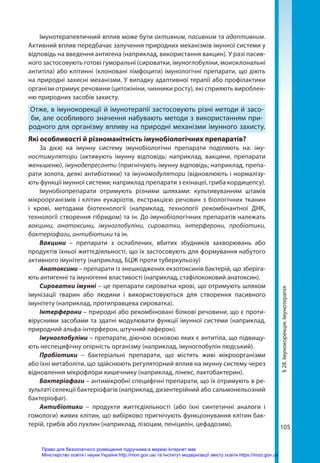 105
§
28.
Імунокорекція.
Імунотерапія
Імунотерапевтичний вплив може бути активним, пасивним та адаптивним.
Активний вплив передбачає залучення природних механізмів імунної системи у
відповідь на введення антигена (наприклад, використання вакцин). У разі пасив-
ного застосовують готові гуморальні (сироватки, імуноглобуліни, моноклональні
антитіла) або клітинні (клоновані лімфоцити) імунологічні препарати, що діють
на природні захисні механізми. У випадку адаптивної терапії або профілактики
організм отримує речовини (цитокініни, чинники росту), які сприяють вироблен-
ню природних засобів захисту.
Отже, в імунокорекції й імунотерапії застосовують різні методи й засо-
би, але особливого значення набувають методи з використанням при-
родного для організму впливу на природні механізми імунного захисту.
Які особливості й різноманітність імунобіологічних препаратів?
За дією на імунну систему імунобіологічні препарати поділяють на: іму-
ностимулятори (активують імунну відповідь; наприклад, вакцини, препарати
женьшеню), імунодепресанти (пригнічують імунну відповідь; наприклад, препа-
рати золота, деякі антибіотики) та імуномодулятори (відновлюють і нормалізу-
ють функції імунної системи; наприклад препарати з ехінацеї, гриба кордицепсу).
Імунобіопрепарати отримують різними шляхами: культивуванням штамів
мікроорганізмів і клітин еукаріотів, екстракцією речовин з біологічних тканин
і крові, методами біотехнології (наприклад, технології рекомбінантної ДНК,
технології створення гібридом) та ін. До імунобіологічних препаратів належать
вакцини, анатоксини, імуноглобуліни, сироватки, інтерферони, пробіотики,
бактеріофаги, антибіотики та ін.
Вакцини – препарати з ослаблених, вбитих збудників захворювань або
продуктів їхньої життєдіяльності, що їх застосовують для формування набутого
активного імунітету (наприклад, БЦЖ проти туберкульозу)
Анатоксини – препарати із знешкоджених екзотоксинів бактерій, що зберіга-
ють антигенні та імуногенні властивості (наприклад, стафілококовий анатоксин).
Сироватки імунні – це препарати сироватки крові, що отримують шляхом
імунізації тварин або людини і використовуються для створення пасивного
імунітету (наприклад, протиправцева сироватка).
Інтерферони – природні або рекомбіновані білкові речовини, що є проти-
вірусними засобами та здатні модулювати функції імунної системи (наприклад,
природний альфа-інтерферон, штучний лаферон).
Імуноглобуліни – препарати, діючою основою яких є антитіла, що підвищу-
ють неспецифічну опірність організму (наприклад, імуноглобулін людський).
Пробіотики – бактеріальні препарати, що містять живі мікроорганізми
або їхні метаболіти, що здійснюють регуляторний вплив на імунну систему через
відновлення мікрофлори кишечнику (наприклад, лінекс, лактобактерин).
Бактеріофаги – антимікробні специфічні препарати, що їх отримують в ре-
зультаті селекції бактеріофагів (наприклад, дизентерійний або сальмонельозний
бактеріофаг).
Антибіотики – продукти життєдіяльності (або їхні синтетичні аналоги і
гомологи) живих клітин, що вибірково пригнічують функціонування клітин бак-
терій, грибів або пухлин (наприклад, лізоцим, пеніцилін, цефадозим).
Право для безоплатного розміщення підручника в мережі Інтернет має
Міністерство освіти і науки України http://mon.gov.ua/ та Інститут модернізації змісту освіти https://imzo.gov.ua
 