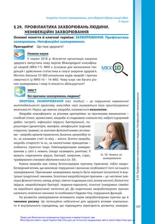 107
Існують тисячі захворювань, але здоров’я буває лише одне.
Л. Берне
§ 29.	 ПРОФІЛАКТИКА ЗАХВОРЮВАНЬ ЛЮДИНИ.
НЕІНФЕКЦІЙНІ ЗАХВОРЮВАННЯ
Основні поняття й ключові терміни: ЗАХВОРЮВАННЯ. Профілактика
захворювань. Неінфекційні захворювання.
Пригадайте! 	 Що таке здоров’я?
	 Новини науки
У червні 2018 р. Всесвітня організація охорони
здоров’я випустила нову версію Міжнародної класифіка-
ції хвороб (МКХ-11). МКХ є основою для визначення тен-
денцій і здійснення статистики в галузі охорони здоров’я.
Містить близько 55 000 унікальних кодів хвороб і причин
смертності (у МКХ-10 – 14 400). Чому існує так багато різ-
них захворювань і чому їх кількість збільшується?
	ЗМІСТ
	 Які причини захворювань людини?
ХВОРОБА, ЗАХВОРЮВАННЯ (лат. morbus) – це порушення нормальної
життєдіяльності організму, внаслідок чого знижуються його пристосувальні
можливості. Наука, що вивчає хвороби, називається нозологією.
Хвороби класифікують за різними критеріями: за причинами виникнення –
спадкові (генні, хромосомні, хвороби зі спадковою схильністю), набуті (цукровий
діабет, гастрит), інфекційні (вірусні, бактеріальні), па-
разитарні (дизентерія, малярія), неінфекційні (харчові
отруєння, травми); за анатомо-фізіологічними система-
ми – хвороби органів травлення, дихання, кровообігу та
ін.; за ознаками статі та віку – жіночі, дитячі хвороби,
хвороби старості та ін.; за екологічним принципом –
ендемічні, тропічні тощо. Найпоширенішим захворю-
ванням у світі є нежить (лікарі називають ринітом). Її
можуть спричиняти віруси, бактерії, алергени, стрес,
травмування слизової оболонки носа (іл. 50).
Кожна хвороба має певну безпосередню причину (причини), тобто хворо-
ботворний вплив, що викликає порушення і визначає особливості того чи іншого
захворювання. Причинами захворювань можуть бути зовнішні (екзогенні) й вну-
трішні (ендогенні) чинники. Екзогенні хвороботворні причини – це численні зов-
нішні фізичні (тепло, холод, вітер), хімічні (надлишок солі, вплив кислот), біологічні
(віруси, хвороботворні бактерії, тварини-паразити), психічні (напружені сімейні
чи виробничі відносини) патогенні дії. До ендогенних хвороботворних причин
належать генетичні чинники та особливості будови тіла, порушення функцій.
На розвиток захворювання впливають окрім хвороботворних причин ще й
чинники ризику. Це потенційно небезпечні для здоров’я впливи зовнішньо-
го й внутрішнього середовищ, що підвищують вірогідність розвитку захворю-
Іл. 50. Нежить як
захворювання
§
29.
Профілактика
захворювань
людини.
Неінфекційні
захворювання
Право для безоплатного розміщення підручника в мережі Інтернет має
Міністерство освіти і науки України http://mon.gov.ua/ та Інститут модернізації змісту освіти https://imzo.gov.ua
 