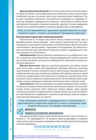 Тема
5.
АДАПТАЦІЇ
10
Правило двох рівнів адаптації: біосистеми адаптуються до умов існуван-
ня двома способами: шляхом функціональних адаптацій у межах сталого рівня
стабілізації системи та шляхом зміни цього загального рівня стабілізації. Так,
на рівні організмів розрізняють онтогенетичні (спрямовані на підтримку го-
меостазу впродовж індивідуального розвитку) і філогенетичні (забезпечення
адаптованості впродовж історичного розвитку) адаптації. На рівні надвидових
таксонів застосуванням правила є концепція ідіоадаптацій та ароморфозів.
Отже, за всієї різноманітності адаптивних реакцій біосистем та умов
існування існують і загальні закономірності формування адаптацій.
Які властивості адаптації є найзагальнішими?
Пристосованість, як жодна інша ознака живого, яскраво ілюструє один із
фундаментальних законів природи – закон єдності протилежностей. Так, адап-
тації бувають загальними й спеціальними, онтогенетичними й філогенетичними,
генотиповими й фенотиповими, спадковими й неспадковими. До найзагальні-
ших властивостей усього різноманіття адаптації належать індивідуальність, від-
носна доцільність і непостійність.
Індивідуальність. Процес адаптації, незважаючи на те, що відбувається згід-
но із загальними закономірностями, завжди індивідуальний, оскільки залежить
від генотипу організмів, що визначає індивідуальність адаптацій наступних рів-
нів організації життя.
Відносна доцільність. Будь-яка адаптація допомагає організмам вижити
лише за тих умов, за яких вона формувалася. Доказами відносного характеру
пристосованості слугують такі факти: захисні пристосування від одних ворогів є
неефективними від інших (наприклад, отруйних змій поїдають мангусти); прояв
інстинктів у тварин може не мати доцільності (наприклад, нічні метелики летять
на вогонь і гинуть); корисний за одних умов орган стає непотрібним і навіть шкід-
ливим в іншому середовищі (наприклад, перетинки на лапах у гірських гусей).
Непостійність: адаптації змінюються в процесі індивідуального й історич-
ного розвитку окремих біосистем залежно від змін умов існування. Так, із послаб­
ленням впливу сонячного світла змінюється засмага людини, через харчову
спеціалізацію змінюється форма дзьоба у в’юрків. Ознаки, що стали непотрібни-
ми, перетворюються на рудименти і зникають у ході еволюції, якщо не набудуть
нових функцій (наприклад, очі у крота).
Отже, різноманітні адаптації є індивідуальними й непостійними та
характеризуються відносною доцільністю тільки за конкретних умов
існування біосистем і на певному етапі еволюції.
	ДІЯЛЬНІСТЬ
	 Завдання на зіставлення. Адаптаціогенез
Пригадайте матеріал 9 класу з теми «Еволюція органічного світу» й зіставте за-
питання (1 – 9) з відповідями (А – Я). Заповніть табличку відповідей та отримайте
назву поняття, яким позначають індивідуальні (фенотипові) адаптації організму до
чинників середовища.
1 2 3 4 5 6 7 8 9
Право для безоплатного розміщення підручника в мережі Інтернет має
Міністерство освіти і науки України http://mon.gov.ua/ та Інститут модернізації змісту освіти https://imzo.gov.ua
 