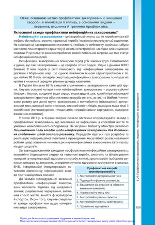 109
§
29.
Профілактика
захворювань
людини.
Неінфекційні
захворювання
Отже, основною метою профілактики захворювань є знищення
хвороби й мінімізація її впливу, а основними видами –
первинна, вторинна й третинна профілактика.
Які основні заходи профілактики неінфекційних захворювань?
Неінфекційні захворювання – це хворобливі стани, що не передаються від
людини до людини, мають тривалий перебіг і повільно прогресуючий характер.
На сьогодні ці захворювання становлять глобальну небезпеку, оскільки набули
масового планетарного характеру й мають катастрофічні наслідки для існування
людини. У суспільстві виникла проблема нової глобальної загрози, що має статус
неінфекційної пандемії.
Неінфекційні захворювання поширені серед усіх вікових груп. Помилковою
є думка, що такі захворювання – це хвороби літніх людей. Згідно з даними ВООЗ
близько 9 млн людей у світі помирають від неінфекційних захворювань не
досягши і 60-річного віку. Ще однією важливою їхньою характеристикою є те,
що майже 80 % усіх випадків смерті від неінфекційних захворювань припадає на
країни з низьким і середнім рівнями доходу населення.
В Україні близько 86 % смертей спричиняють захворювання саме цієї гру-
пи. Існують основні чотири типи неінфекційних захворювань – серцево-судинні
(інфаркт, інсульт, вроджені вади серця, ендокардит), рак, хронічні респіраторні
захворювання (хронічна обструктивна хвороба легень, астма) та діабет. Чинни-
ками ризику для даної групи захворювань є метаболічні (підвищений артері-
альний тиск, високий вміст глюкози, високий вміст ліпідів, надмірна маса тіла) й
поведінкові (тютюнокуріння, гіподинамія, нераціональне харчування, надмірне
вживання алкоголю).
У липні 2018 р. в Україні вперше почали системно впроваджувати заходи з
профілактики захворювань, що викликані не інфекціями, а способом життя та
умовами навколишнього середовища. На засіданні Кабінету Міністрів ухвалено
Національний план заходів щодо неінфекційних захворювань для досягнен­
ня глобальних цілей сталого розвитку. Передусім йдеться про розробку та
реалізацію інформаційної політики і проведення масштабної роз’яснювальної
роботи щодо основних чинників ризику неінфекційних захворювань та їх наслід-
ків для здоров’я.
Загальнодержавними заходами профілактики неінфекційних захворювань є:
економічні (підвищення акцизу на тютюнові вироби, алкоголь та фінансування
програм із популяризації здорового способу життя), організаційні (заборона ре-
клами цигарок та алкоголю, створення пунктів здорового харчування в школах,
ВНЗ), інформаційні (популяризація ак-
тивного відпочинку, інформаційні захо-
ди проти шкідливих звичок).
До заходів індивідуальної загальної
профілактики неінфекційних захворю-
вань належать відмова від шкідливих
звичок, раціональне харчування, актив-
ний спосіб життя, заняття фізкультурою
й спортом. Окрім того, існують спеціаль-
ні заходи профілактики щодо конкрет-
них видів захворювань.
Профілактика хвороб
системи кровообігу
1.	 Контролюйте артеріальний тиск
2.	 Підвищуйте фізичну активність
3.	 Відмовтеся від куріння та обмежте
вживання алкоголю
4.	 Нормалізуйте масу тіла
5.	 Контролюйте рівень глюкози
6.	 Контролюйте рівень холестерину
7.	 Правильно харчуйтеся
Право для безоплатного розміщення підручника в мережі Інтернет має
Міністерство освіти і науки України http://mon.gov.ua/ та Інститут модернізації змісту освіти https://imzo.gov.ua
 