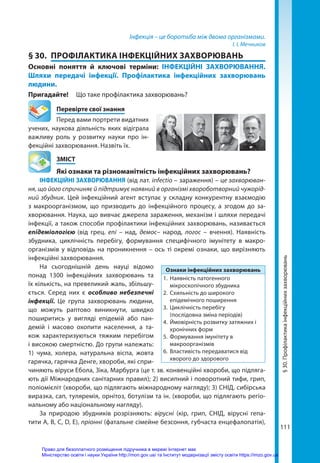 111
Інфекція – це боротьба між двома організмами.
І. І. Мечников
§ 30.	 ПРОФІЛАКТИКА ІНФЕКЦІЙНИХ ЗАХВОРЮВАНЬ
Основні поняття й ключові терміни: ІНФЕКЦІЙНІ ЗАХВОРЮВАННЯ.
Шляхи передачі інфекції. Профілактика інфекційних захворювань
людини.
Пригадайте! 	 Що таке профілактика захворювань?
	 Перевірте свої знання
Перед вами портрети видатних
учених, наукова діяльність яких відіграла
важливу роль у розвитку науки про ін-
фекційні захворювання. Назвіть їх.
	ЗМІСТ
	 Які ознаки та різноманітність інфекційних захворювань?
ІНФЕКЦІЙНІ ЗАХВОРЮВАННЯ (від лат. infectio – зараження) – це захворюван-
ня, що його спричиняє й підтримує наявний в організмі хвороботворний чужорід-
ний збудник. Цей інфекційний агент вступає у складну конкурентну взаємодію
з макроорганізмом, що призводить до інфекційного процесу, а згодом до за-
хворювання. Наука, що вивчає джерела зараження, механізм і шляхи передачі
інфекції, а також способи профілактики інфекційних захворювань, називається
епідеміологією (від грец. eпi – над, демос– народ, логос – вчення). Наявність
збудника, циклічність перебігу, формування специфічного імунітету в макро-
організмів у відповідь на проникнення – ось ті окремі ознаки, що вирізняють
інфекційні захворювання.
На сьогоднішній день науці відомо
понад 1300 інфекційних захворювань та
їх кількість, на превеликий жаль, збільшу-
ється. Серед них є особливо небезпечні
інфекції. Це група захворювань людини,
що можуть раптово виникнути, швидко
поширитись у вигляді епідемій або пан-
демій і масово охопити населення, а та-
кож характеризуються тяжким перебігом
і високою смертністю. До групи належать:
1) чума, холера, натуральна віспа, жовта
гарячка, гарячка Денге, хвороби, які спри-
чиняють віруси Ебола, Зіка, Марбурга (це т. зв. конвенційні хвороби, що підляга-
ють дії Міжнародних санітарних правил); 2) висипний і поворотний тифи, грип,
поліомієліт (хвороби, що підлягають міжнародному нагляду); 3) СНІД, сибірська
виразка, сап, туляремія, орнітоз, ботулізм та ін. (хвороби, що підлягають регіо-
нальному або національному нагляду).
За природою збудників розрізняють: вірусні (кір, грип, СНІД, вірусні гепа-
тити А, В, С, D, Е), пріонні (фатальне сімейне безсоння, губчаста енцефалопатія),
Ознаки інфекційних захворювань
1.	 Наявність патогенного
мікроскопічного збудника
2.	 Схильність до широкого
епідемічного поширення
3.	 Циклічність перебігу
(послідовна зміна періодів)
4.	 Ймовірність розвитку затяжних і
хронічних форм
5.	 Формування імунітету в
макроорганізмів
6.	 Властивість передаватися від
хворого до здорового
§
30.
Профілактика
інфекційних
захворювань
Право для безоплатного розміщення підручника в мережі Інтернет має
Міністерство освіти і науки України http://mon.gov.ua/ та Інститут модернізації змісту освіти https://imzo.gov.ua
 